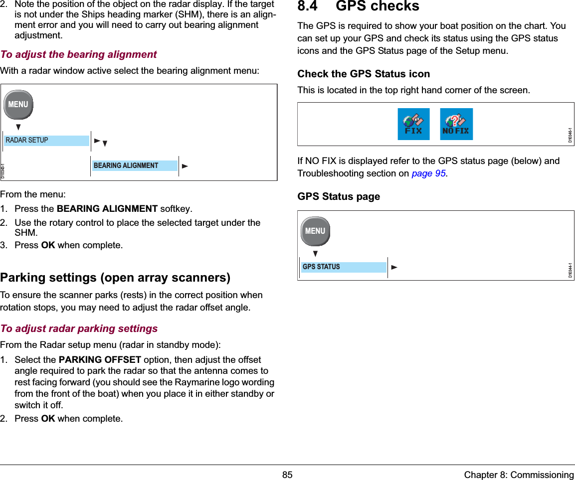 85 Chapter 8: Commissioning2. Note the position of the object on the radar display. If the target is not under the Ships heading marker (SHM), there is an align-ment error and you will need to carry out bearing alignment adjustment.To adjust the bearing alignmentWith a radar window active select the bearing alignment menu:From the menu:1. Press the BEARING ALIGNMENT softkey. 2. Use the rotary control to place the selected target under the SHM.3. Press OK when complete.Parking settings (open array scanners)To ensure the scanner parks (rests) in the correct position when rotation stops, you may need to adjust the radar offset angle.To adjust radar parking settingsFrom the Radar setup menu (radar in standby mode): 1. Select the PARKING OFFSET option, then adjust the offset angle required to park the radar so that the antenna comes to rest facing forward (you should see the Raymarine logo wording from the front of the boat) when you place it in either standby or switch it off. 2. Press OK when complete.8.4 GPS checksThe GPS is required to show your boat position on the chart. You can set up your GPS and check its status using the GPS status icons and the GPS Status page of the Setup menu. Check the GPS Status iconThis is located in the top right hand corner of the screen.If NO FIX is displayed refer to the GPS status page (below) and Troubleshooting section on page 95.GPS Status pageD10343-1MENURADAR SETUPBEARING ALIGNMENTD10346-1D10344-1MENUGPS STATUS