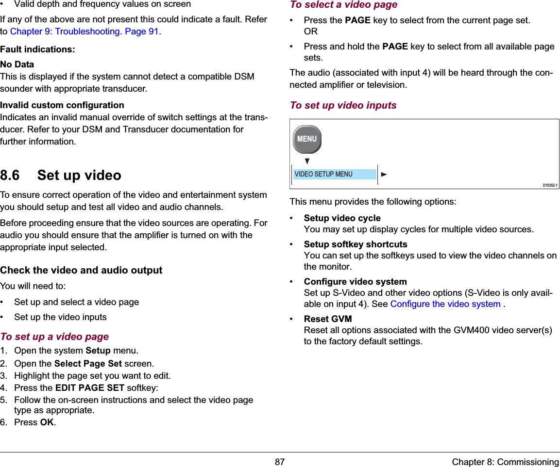 87 Chapter 8: Commissioning• Valid depth and frequency values on screenIf any of the above are not present this could indicate a fault. Refer to Chapter 9: Troubleshooting. Page 91.Fault indications:No DataThis is displayed if the system cannot detect a compatible DSM sounder with appropriate transducer.Invalid custom configurationIndicates an invalid manual override of switch settings at the trans-ducer. Refer to your DSM and Transducer documentation for further information.8.6 Set up videoTo ensure correct operation of the video and entertainment system you should setup and test all video and audio channels.Before proceeding ensure that the video sources are operating. For audio you should ensure that the amplifier is turned on with the appropriate input selected.Check the video and audio outputYou will need to:• Set up and select a video page• Set up the video inputsTo set up a video page1. Open the system Setup menu.2. Open the Select Page Set screen.3. Highlight the page set you want to edit.4. Press the EDIT PAGE SET softkey:5. Follow the on-screen instructions and select the video page type as appropriate.6. Press OK.To select a video page• Press the PAGE key to select from the current page set.OR• Press and hold the PAGE key to select from all available page sets.The audio (associated with input 4) will be heard through the con-nected amplifier or television.To set up video inputsThis menu provides the following options:•Setup video cycleYou may set up display cycles for multiple video sources.•Setup softkey shortcutsYou can set up the softkeys used to view the video channels on the monitor.•Configure video systemSet up S-Video and other video options (S-Video is only avail-able on input 4). See Configure the video system .•Reset GVMReset all options associated with the GVM400 video server(s) to the factory default settings.D10352-1MENUVIDEO SETUP MENU