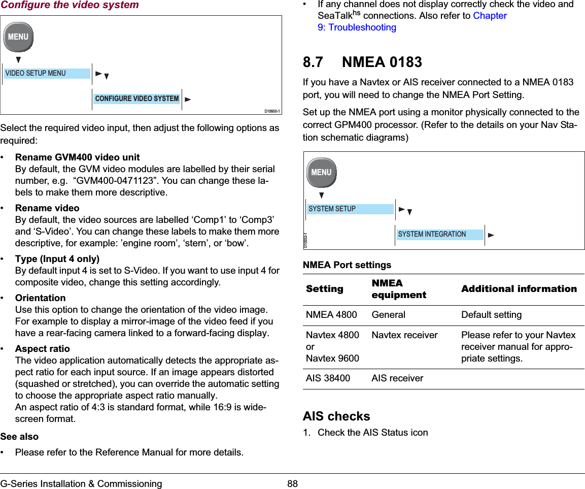 G-Series Installation &amp; Commissioning 88Configure the video systemSelect the required video input, then adjust the following options as required:•Rename GVM400 video unitBy default, the GVM video modules are labelled by their serial number, e.g.  “GVM400-0471123”. You can change these la-bels to make them more descriptive.•Rename videoBy default, the video sources are labelled ‘Comp1’ to ‘Comp3’ and ‘S-Video’. You can change these labels to make them more descriptive, for example: ’engine room’, ‘stern’, or ‘bow’.•Type (Input 4 only)By default input 4 is set to S-Video. If you want to use input 4 for composite video, change this setting accordingly.•OrientationUse this option to change the orientation of the video image. For example to display a mirror-image of the video feed if you have a rear-facing camera linked to a forward-facing display.•Aspect ratioThe video application automatically detects the appropriate as-pect ratio for each input source. If an image appears distorted (squashed or stretched), you can override the automatic setting to choose the appropriate aspect ratio manually.An aspect ratio of 4:3 is standard format, while 16:9 is wide-screen format.See also• Please refer to the Reference Manual for more details.• If any channel does not display correctly check the video and SeaTalkhs connections. Also refer to Chapter 9: Troubleshooting 8.7 NMEA 0183If you have a Navtex or AIS receiver connected to a NMEA 0183 port, you will need to change the NMEA Port Setting.Set up the NMEA port using a monitor physically connected to the correct GPM400 processor. (Refer to the details on your Nav Sta-tion schematic diagrams)NMEA Port settingsAIS checks1. Check the AIS Status iconD10600-1MENUVIDEO SETUP MENUCONFIGURE VIDEO SYSTEMSetting NMEAequipment Additional informationNMEA 4800 General Default settingNavtex 4800orNavtex 9600Navtex receiver Please refer to your Navtex receiver manual for appro-priate settings.AIS 38400 AIS receiverD10353-1MENUSYSTEM SETUPSYSTEM INTEGRATION