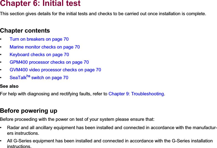 6Chapter 6: Initial testThis section gives details for the initial tests and checks to be carried out once installation is complete.Chapter contents•  Turn on breakers on page 70•  Marine monitor checks on page 70•  Keyboard checks on page 70•  GPM400 processor checks on page 70•  GVM400 video processor checks on page 70•  SeaTalkhs switch on page 70See alsoFor help with diagnosing and rectifying faults, refer to Chapter 9: Troubleshooting.Before powering upBefore proceeding with the power on test of your system please ensure that:• Radar and all ancillary equipment has been installed and connected in accordance with the manufactur-ers instructions.• All G-Series equipment has been installed and connected in accordance with the G-Series installation instructions.