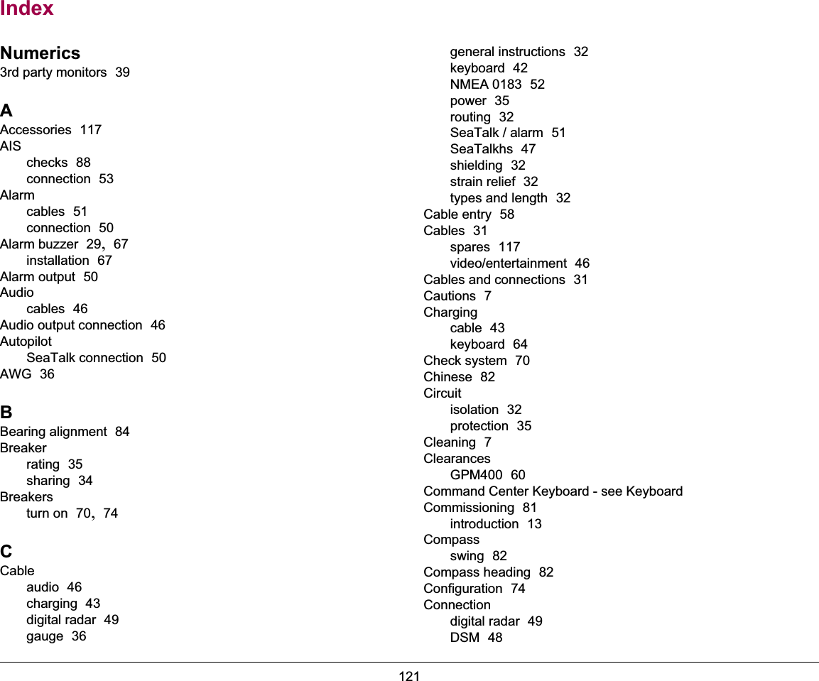 121IndexNumerics3rd party monitors  39AAccessories  117AISchecks  88connection  53Alarmcables  51connection  50Alarm buzzer  29, 67installation  67Alarm output  50Audiocables  46Audio output connection  46AutopilotSeaTalk connection  50AWG  36BBearing alignment  84Breakerrating  35sharing  34Breakersturn on  70, 74CCableaudio  46charging  43digital radar  49gauge  36general instructions  32keyboard  42NMEA 0183  52power  35routing  32SeaTalk / alarm  51SeaTalkhs  47shielding  32strain relief  32types and length  32Cable entry  58Cables  31spares  117video/entertainment  46Cables and connections  31Cautions  7Chargingcable  43keyboard  64Check system  70Chinese  82Circuitisolation  32protection  35Cleaning  7ClearancesGPM400  60Command Center Keyboard - see KeyboardCommissioning  81introduction  13Compassswing  82Compass heading  82Configuration  74Connectiondigital radar  49DSM  48