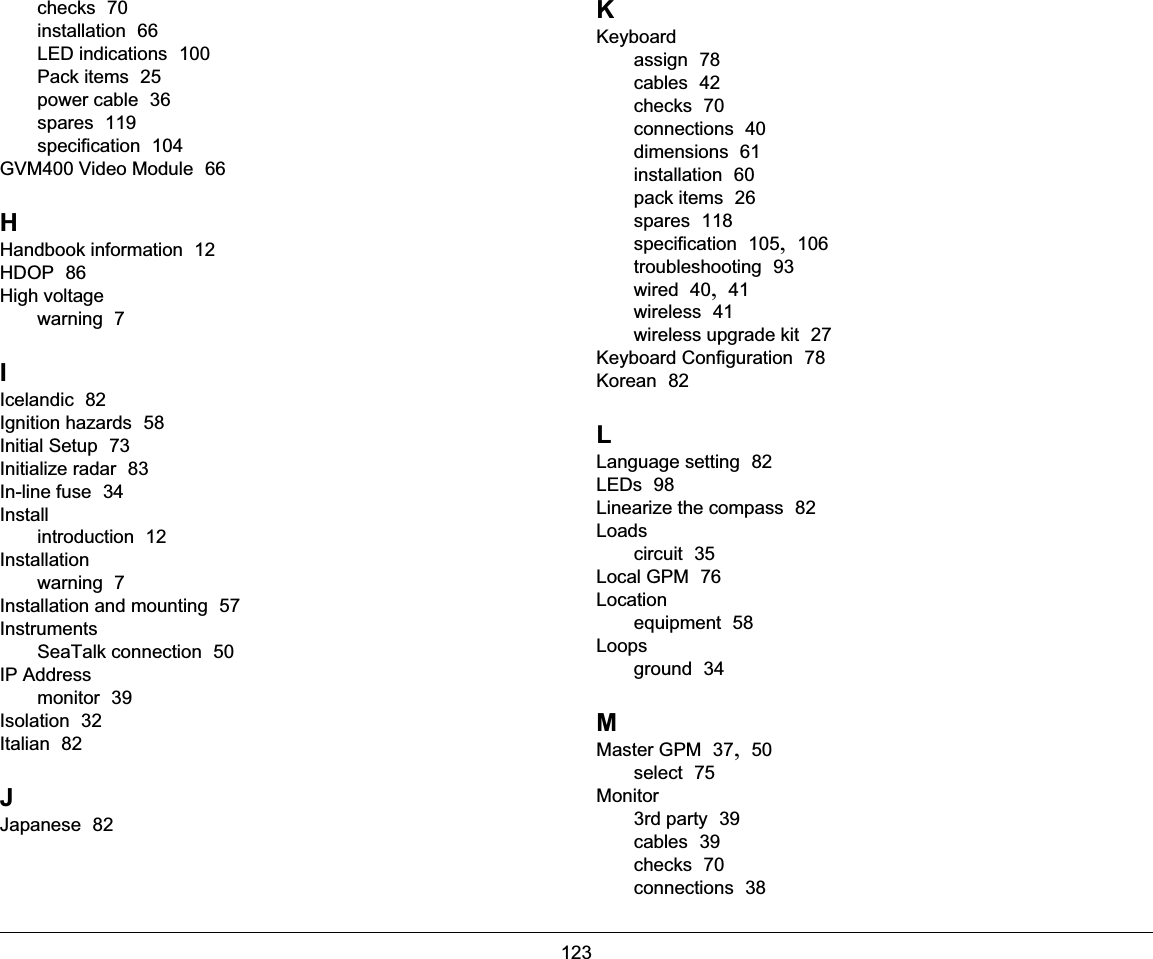 123checks  70installation  66LED indications  100Pack items  25power cable  36spares  119specification  104GVM400 Video Module  66HHandbook information  12HDOP  86High voltagewarning  7IIcelandic  82Ignition hazards  58Initial Setup  73Initialize radar  83In-line fuse  34Installintroduction  12Installationwarning  7Installation and mounting  57InstrumentsSeaTalk connection  50IP Addressmonitor  39Isolation  32Italian  82JJapanese  82KKeyboardassign  78cables  42checks  70connections  40dimensions  61installation  60pack items  26spares  118specification  105, 106troubleshooting  93wired  40, 41wireless  41wireless upgrade kit  27Keyboard Configuration  78Korean  82LLanguage setting  82LEDs  98Linearize the compass  82Loadscircuit  35Local GPM  76Locationequipment  58Loopsground  34MMaster GPM  37, 50select  75Monitor3rd party  39cables  39checks  70connections  38