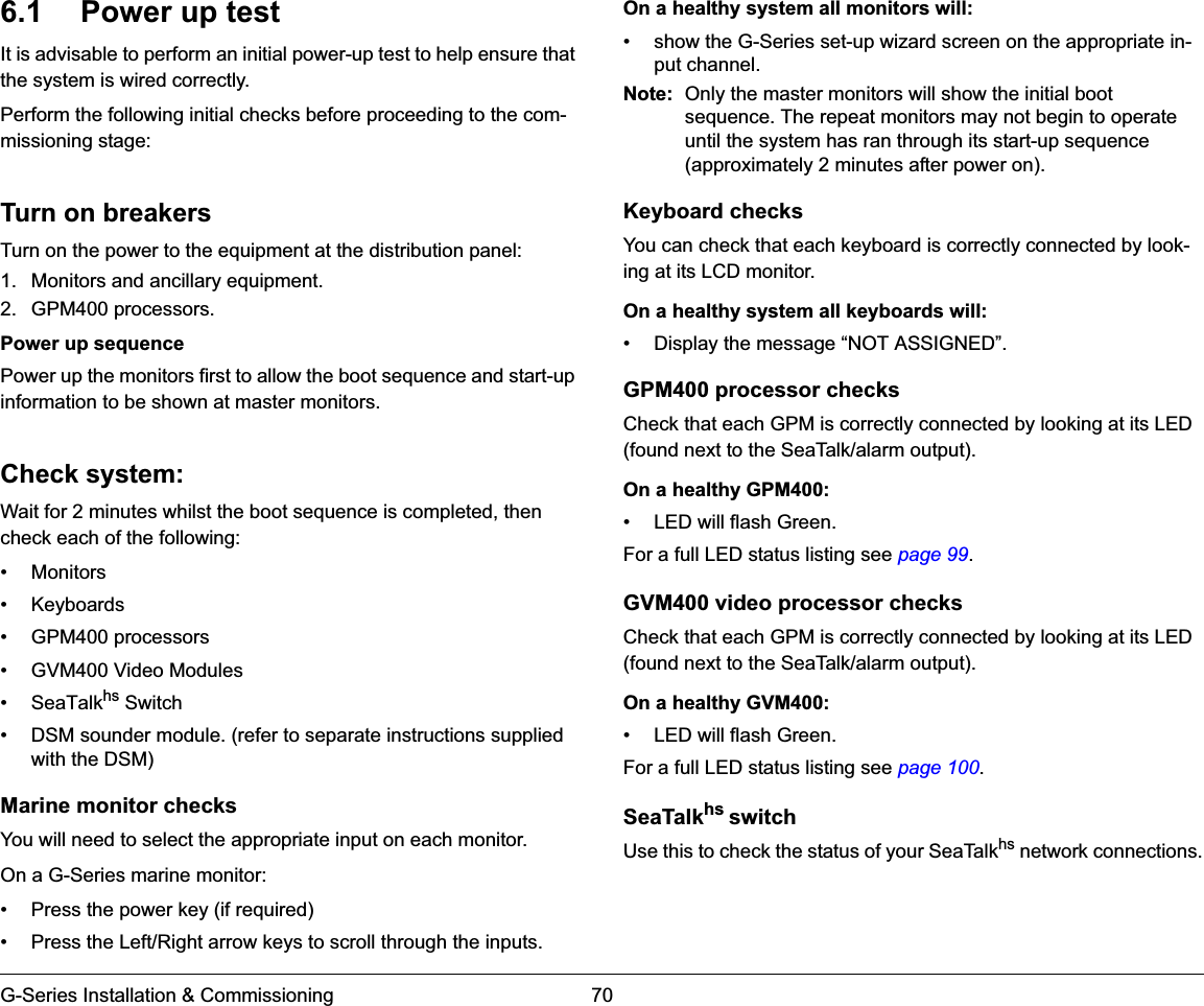 G-Series Installation &amp; Commissioning 706.1 Power up testIt is advisable to perform an initial power-up test to help ensure that the system is wired correctly.Perform the following initial checks before proceeding to the com-missioning stage:Turn on breakersTurn on the power to the equipment at the distribution panel:1. Monitors and ancillary equipment.2. GPM400 processors.Power up sequencePower up the monitors first to allow the boot sequence and start-up information to be shown at master monitors.Check system:Wait for 2 minutes whilst the boot sequence is completed, then check each of the following:• Monitors• Keyboards• GPM400 processors• GVM400 Video Modules• SeaTalkhs Switch• DSM sounder module. (refer to separate instructions supplied with the DSM)Marine monitor checksYou will need to select the appropriate input on each monitor.On a G-Series marine monitor:• Press the power key (if required)• Press the Left/Right arrow keys to scroll through the inputs.On a healthy system all monitors will:• show the G-Series set-up wizard screen on the appropriate in-put channel.Note: Only the master monitors will show the initial boot sequence. The repeat monitors may not begin to operate until the system has ran through its start-up sequence (approximately 2 minutes after power on).Keyboard checksYou can check that each keyboard is correctly connected by look-ing at its LCD monitor.On a healthy system all keyboards will:• Display the message “NOT ASSIGNED”.GPM400 processor checksCheck that each GPM is correctly connected by looking at its LED (found next to the SeaTalk/alarm output).On a healthy GPM400:• LED will flash Green.For a full LED status listing see page 99.GVM400 video processor checksCheck that each GPM is correctly connected by looking at its LED (found next to the SeaTalk/alarm output).On a healthy GVM400:• LED will flash Green.For a full LED status listing see page 100.SeaTalkhs switchUse this to check the status of your SeaTalkhs network connections.