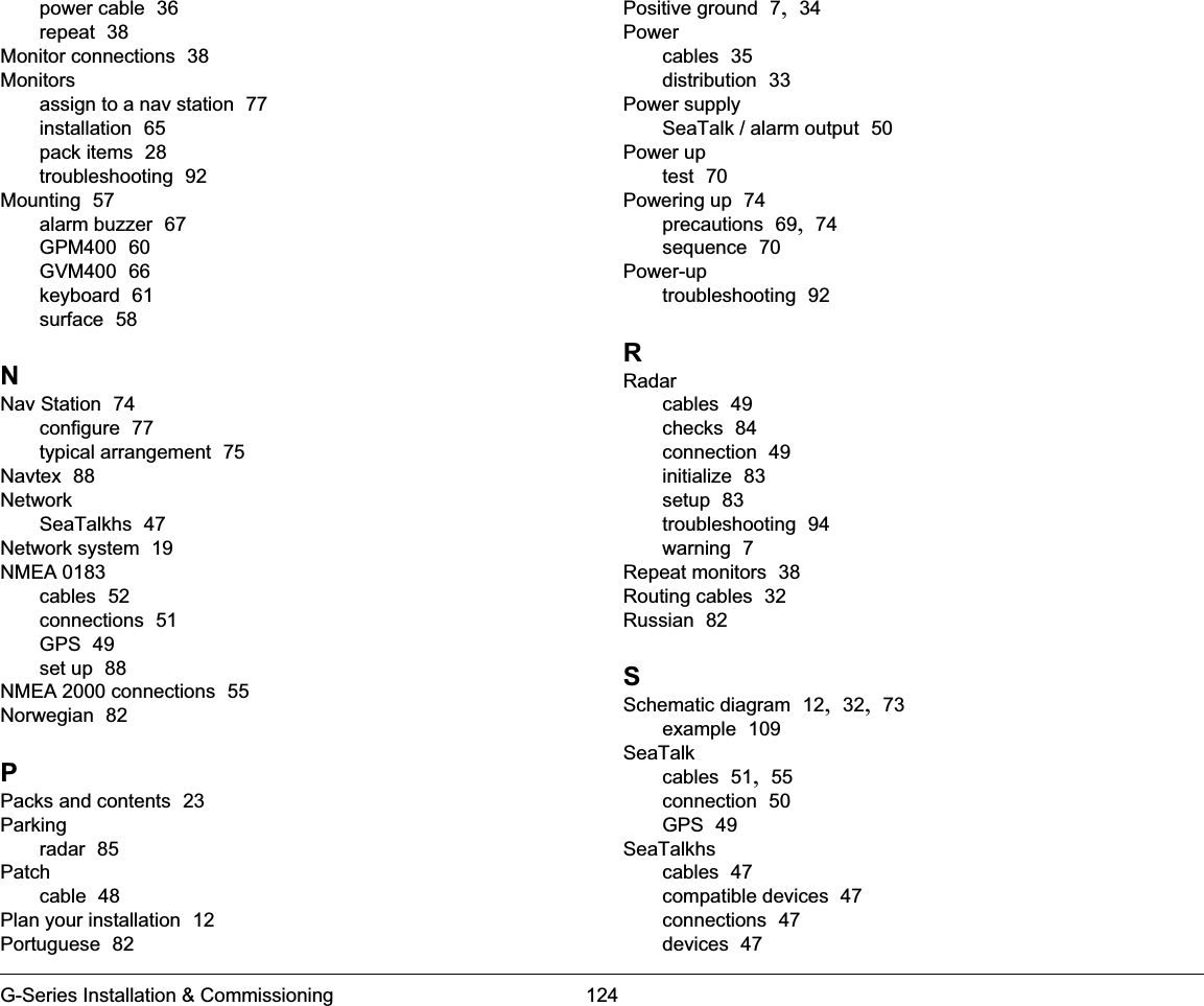 G-Series Installation &amp; Commissioning 124power cable  36repeat  38Monitor connections  38Monitorsassign to a nav station  77installation  65pack items  28troubleshooting  92Mounting  57alarm buzzer  67GPM400  60GVM400  66keyboard  61surface  58NNav Station  74configure  77typical arrangement  75Navtex  88NetworkSeaTalkhs  47Network system  19NMEA 0183cables  52connections  51GPS  49set up  88NMEA 2000 connections  55Norwegian  82PPacks and contents  23Parkingradar  85Patchcable  48Plan your installation  12Portuguese  82Positive ground  7, 34Powercables  35distribution  33Power supplySeaTalk / alarm output  50Power uptest  70Powering up  74precautions  69, 74sequence  70Power-uptroubleshooting  92RRadarcables  49checks  84connection  49initialize  83setup  83troubleshooting  94warning  7Repeat monitors  38Routing cables  32Russian  82SSchematic diagram  12, 32, 73example  109SeaTalkcables  51, 55connection  50GPS  49SeaTalkhscables  47compatible devices  47connections  47devices  47