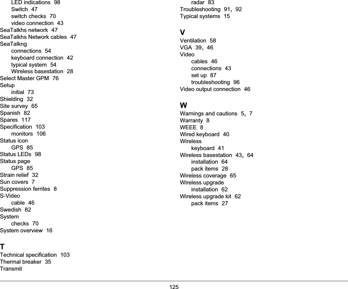 125LED indications  98Switch  47switch checks  70video connection  43SeaTalkhs network  47SeaTalkhs Network cables  47SeaTalkngconnections  54keyboard connection  42typical system  54Wireless basestation  28Select Master GPM  76Setupinitial  73Shielding  32Site survey  65Spanish  82Spares  117Specification  103monitors  106Status iconGPS  85Status LEDs  98Status pageGPS  85Strain relief  32Sun covers  7Suppression ferrites  8S-Videocable  46Swedish  82Systemchecks  70System overview  16TTechnical specification  103Thermal breaker  35Transmitradar  83Troubleshooting  91, 92Typical systems  15VVentilation  58VGA  39, 46Videocables  46connections  43set up  87troubleshooting  96Video output connection  46WWarnings and cautions  5, 7Warranty  8WEEE  8Wired keyboard  40Wirelesskeyboard  41Wireless basestation  43, 64installation  64pack items  28Wireless coverage  65Wireless upgradeinstallation  62Wireless upgrade kit  62pack items  27
