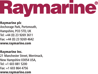 Raymarine plcAnchorage Park, Portsmouth,Hampshire, PO3 5TD, UKTel: +44 (0) 23 9269 3611Fax: +44 (0) 23 9269 4642www.raymarine.comRaymarine Inc.21 Manchester Street, Merrimack,New Hampshire 03054 USA,Tel: +1 603 881 5200Fax: +1 603 864 4756www.raymarine.com