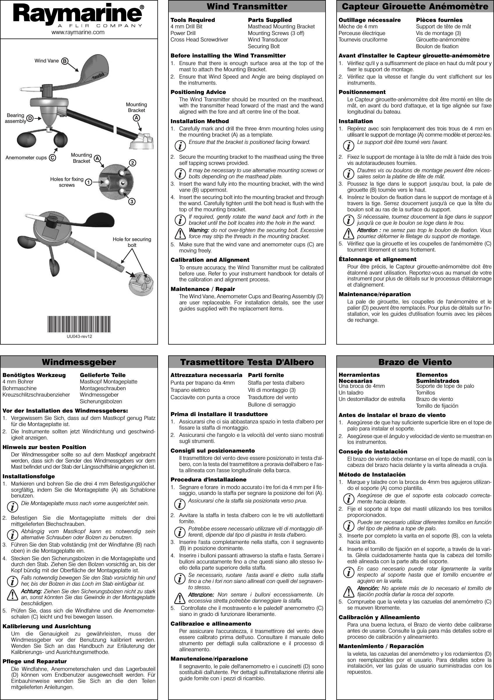 Outillage nécessaire Pièces fourniesMèche de 4 mm Support de tête de mâtPerceuse électrique Vis de montage (3)Tournevis cruciforme Girouette-anémomètreBoulon de fixationAvant d&apos;installer le Capteur girouette-anémomètre1. Vérifiez qu&apos;il y a suffisamment de place en haut du mât pour yfixer le support de montage.2. Vérifiez que la vitesse et l&apos;angle du vent s&apos;affichent sur lesinstruments.PositionnementLe Capteur girouette-anémomètre doit être monté en tête demât, en avant du bord d&apos;attaque, et la tige alignée sur l&apos;axelongitudinal du bateau.Installation1. Repérez avec soin l&apos;emplacement des trois trous de 4 mm enutilisant le support de montage (A) comme modèle et percez-les.Le support doit être tourné vers l&apos;avant.2. Fixez le support de montage à la tête de mât à l&apos;aide des troisvis autotaraudeuses fournies.D&apos;autres vis ou boulons de montage peuvent être néces-saires selon la platine de tête de mât.3. Poussez la tige dans le support jusqu&apos;au bout, la pale degirouette (B) tournée vers le haut.4. Insérez le boulon de fixation dans le support de montage et àtravers la tige. Serrez doucement jusqu&apos;à ce que la tête duboulon soit au ras de la surface du support.Si nécessaire, tournez doucement la tige dans le supportjusqu&apos;à ce que le boulon se loge dans le trou.AAtttteennttiioonn  ::ne serrez pas trop le boulon de fixation. Vouspourriez déformer le filetage du support de montage.5. Vérifiez que la girouette et les coupelles de l&apos;anémomètre (C)tournent librement et sans frottement.Étalonnage et alignementPour être précis, le Capteur girouette-anémomètre doit êtreétalonné avant utilisation. Reportez-vous au manuel de votreinstrument pour plus de détails sur le processus d&apos;étalonnageet d&apos;alignement.Maintenance/réparationLa pale de girouette, les coupelles de l&apos;anémomètre et lepalier (D) peuvent être remplacés. Pour plus de détails sur l&apos;in-stallation, voir les guides d&apos;utilisation fournis avec les piècesde rechange.Wind Transmitter Capteur Girouette Anémomètrewww.raymarine.comAnemometer cupsHole for securingboltWind VaneMountingBracketHoles for fixingscrewsMountingBracketBearingassemblyTools Required Parts Supplied4 mm Drill Bit Masthead Mounting BracketPower Drill Mounting Screws (3 off)Cross Head Screwdriver Wind TransducerSecuring BoltBefore installing the Wind Transmitter1. Ensure that there is enough surface area at the top of themast to attach the Mounting Bracket.2. Ensure that Wind Speed and Angle are being displayed onthe instruments.Positioning AdviceThe Wind Transmitter should be mounted on the masthead,with the transmitter head forward of the mast and the wandaligned with the fore and aft centre line of the boat.Installation Method1. Carefully mark and drill the three 4mm mounting holes usingthe mounting bracket (A) as a template.Ensure that the bracket is positioned facing forward.2. Secure the mounting bracket to the masthead using the threeself tapping screws provided.It may be necessary to use alternative mounting screws orbolts depending on the masthead plate.3. Insert the wand fully into the mounting bracket, with the windvane (B) uppermost.4. Insert the securing bolt into the mounting bracket and throughthe wand. Carefully tighten until the bolt head is flush with thetop of the mounting bracket.If required, gently rotate the wand back and forth in thebracket until the bolt locates into the hole in the wand.WWaarrnniinngg::do not over-tighten the securing bolt. Excessiveforce may strip the threads in the mounting bracket.5. Make sure that the wind vane and anemometer cups (C) aremoving freely.Calibration and AlignmentTo ensure accuracy, the Wind Transmitter must be calibratedbefore use. Refer to your instrument handbook for details ofthe calibration and alignment process.Maintenance / RepairThe Wind Vane, Anemometer Cups and Bearing Assembly (D)are user replaceable. For installation details, see the userguides supplied with the replacement items.Attrezzatura necessaria Parti fornitePunta per trapano da 4mm Staffa per testa d&apos;alberoTrapano elettrico Viti di montaggio (3)Cacciavite con punta a croce Trasduttore del ventoBullone di serraggioPrima di installare il trasduttore 1. Assicurarsi che ci sia abbastanza spazio in testa d&apos;albero perfissare la staffa di montaggio.2. Assicurarsi che l&apos;angolo e la velocità del vento siano mostratisugli strumenti.Consigli sul posizionamentoIl trasmettitore del vento deve essere posizionato in testa d&apos;al-bero, con la testa del trasmettitore a proravia dell&apos;albero e l&apos;as-ta allineata con l&apos;asse longitudinale della barca.Procedura d&apos;installazione1. Segnare e forare  in modo accurato i tre fori da 4 mm per il fis-saggio, usando la staffa per segnare la posizione dei fori (A). Assicurarsi che la staffa sia posizionata verso prua.2. Avvitare la staffa in testa d&apos;albero con le tre viti autofilettantifornite.Potrebbe essere necessario utilizzare viti di montaggio dif-ferenti, dipende dal tipo di piastra in testa d&apos;albero.3. Inserire l&apos;asta completamente nella staffa, con il segnavento(B) in posizione dominante.4. Inserire i bulloni passanti attraverso la staffa e l&apos;asta. Serrare ibulloni accuratamente fino a che questi siano allo stesso liv-ello della parte superiore della staffa.Se necessario, ruotare  l&apos;asta avanti e dietro  sulla staffafino a che i fori non siano allineati con quelli del segnaven-to stesso.AAtttteennzziioonnee::Non serrare i bulloni eccessivamente. Uneccessiva stretta potrebbe danneggiare la staffa. 5. Controllate che il mostravento e le paledell&apos; anemometro (C)siano in grado di funzionare liberamente.Calibrazioe e allineamentoPer assicurare l&apos;accuratezza, il trasmettirore del vento deveessere calibrato prima dell&apos;uso. Consultare il manuale dellostrumento per dettagli sulla calibrazione e il processo diallineamento.Manutenzione/riparazioneIl segnavento, le pale dell&apos;anemometro e i cuscinetti (D) sonosostituibili dall&apos;utente. Per dettagli sull&apos;installazione riferirsi alleguide fornite con i pezzi di ricambio.Windmessgeber Trasmettitore Testa D&apos;Albero Brazo de VientoHerramientas ElementosNecesarias SuministradosUna broca de 4mm Soporte de tope de paloUn taladro TornillosUn destornillador de estrella Brazo de vientoTornillo de fijaciónAntes de instalar el brazo de viento1. Asegúrese de que hay suficiente superficie libre en el tope depalo para instalar el soporte.2. Asegúrese que el ángulo y velocidad de viento se muestran enlos instrumentos.Consejo de instalaciónEl brazo de viento debe montarse en el tope de mastil, con lacabeza del brazo hacia delante y la varita alineada a crujía.Método de Instalación1. Marque y taladre con la broca de 4mm tres agujeros utilizan-do el soporte (A) como plantilla.Asegúrese de que el soporte esta colocado correcta-mente hacia delante.2. Fije el soporte al tope del mastil utilizando los tres tornillosproporcionados.Puede ser necesario utilizar diferentes tornillos en funcióndel tipo de pletina a tope de palo.3. Inserte por completo la varita en el soporte (B), con la veletahacia arriba.4. Inserte el tornillo de fijación en el soporte, a través de la vari-ta. Gírela cuidadosamente hasta que la cabeza del tornilloesté alineada con la parte alta del soporte.En caso necesario puede rotar ligeramente la varitarespecto al soporte hasta que el tornillo encuentre elagujero en la varita.AAtteenncciióónn::No apriete más de lo necesario el tornillo defijación podría dañar la rosca del soporte.5. Compruebe que la veleta y las cazuelas del anemómetro (C)se mueven libremente.Calibración y AlineamientoPara una buena lectura, el Brazo de viento debe calibrarseantes de usarse. Consulte la guía para más detalles sobre elproceso de calibración y alineamiento.Mantenimiento / Reparaciónla veleta, las cazuelas del anemómetro y los rodamientos (D)son reemplazables por el usuario. Para detalles sobre lainstalación, ver las guías de usuario suministradas con losrepuestos.Benötigtes Werkzeug Gelieferte Teile4 mm Bohrer Mastkopf MontageplatteBohrmaschine MontageschraubenKreuzschlitzschraubenzieher WindmessgeberSicherungsbolzenVor der Installation des Windmessgebers:1. Vergewissern Sie Sich, dass auf dem Mastkopf genug Platzfür die Montageplatte ist.2. Die Instrumente sollten jetzt Windrichtung und geschwind-igkeit anzeigen.Hinweis zur besten PositionDer Windmessgeber sollte so auf dem Mastkopf angebrachtwerden, dass sich der Sender des Windmessgebers vor demMast befindet und der Stab der Längsschiffslinie angeglichen ist.Installationsfolge1. Markieren und bohren Sie die drei 4 mm Befestigungslöchersorgfältig, indem Sie die Montageplatte (A) als Schablonebenutzen.Die Montageplatte muss nach vorne ausgerichtet sein.2. Befestigen Sie die Montageplatte mittels der dreimittgelieferten Blechschrauben.Abhängig vom Mastkopf kann es notwendig seinalternative Schrauben oder Bolzen zu benutzen.3. Führen Sie den Stab vollständig (mit der Windfahne (B) nachoben) in die Montageplatte ein.4. Stecken Sie den Sicherungsbolzen in die Montageplatte unddurch den Stab. Ziehen Sie den Bolzen vorsichtig an, bis derKopf bündig mit der Oberfläche der Montageplatte ist.Falls notwendig bewegen Sie den Stab vorsichtig hin undher, bis der Bolzen in das Loch im Stab einfügbar ist.AAcchhttuunngg::Ziehen Sie den Sicherungsbolzen nicht zu starkan, sonst könnten Sie das Gewinde in der Montageplattebeschädigen.5. Prüfen Sie, dass sich die Windfahne und die Anemometer-schalen (C) leicht und frei bewegen lassen.Kalibrierung und AusrichtungUm die Genauigkeit zu gewährleisten, muss derWindmessgeber vor der Benutzung kalibriert werden.Wenden Sie Sich an das Handbuch zur Erläuterung derKalibrierungs- und Ausrichtungsmethode.Pflege und ReparaturDie Windfahne, Anemometerschalen und das Lagerbauteil(D) können vom Endbenutzer ausgewechselt werden. FürEinbauhinweise wenden Sie Sich an die den Teilenmitgelieferten Anleitungen.UU043-rev12