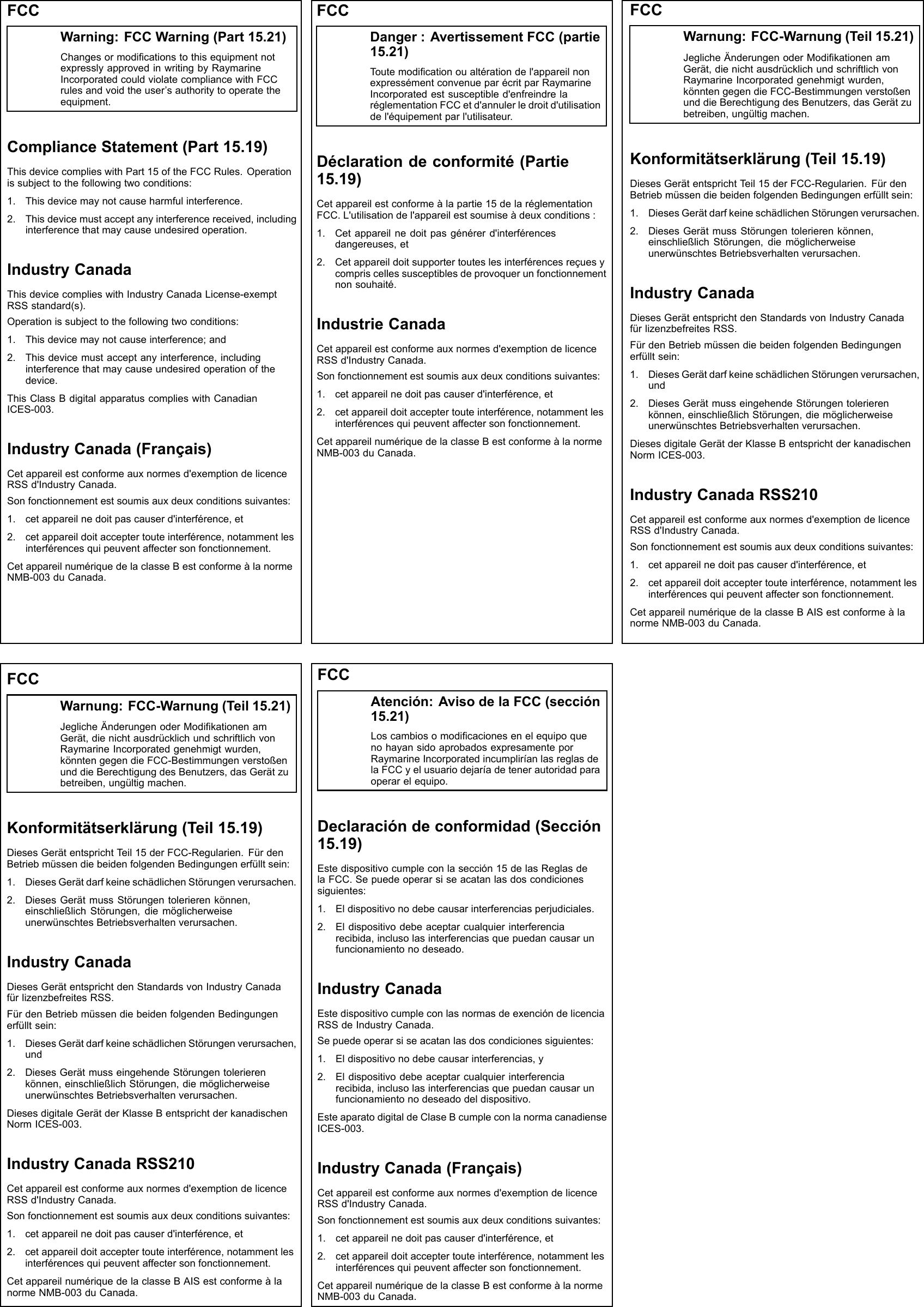 FCCWarning:FCCWarning(Part15.21)ChangesormodicationstothisequipmentnotexpresslyapprovedinwritingbyRaymarineIncorporatedcouldviolatecompliancewithFCCrulesandvoidtheuser’sauthoritytooperatetheequipment.ComplianceStatement(Part15.19)ThisdevicecomplieswithPart15oftheFCCRules.Operationissubjecttothefollowingtwoconditions:1.Thisdevicemaynotcauseharmfulinterference.2.Thisdevicemustacceptanyinterferencereceived,includinginterferencethatmaycauseundesiredoperation.IndustryCanadaThisdevicecomplieswithIndustryCanadaLicense-exemptRSSstandard(s).Operationissubjecttothefollowingtwoconditions:1.Thisdevicemaynotcauseinterference;and2.Thisdevicemustacceptanyinterference,includinginterferencethatmaycauseundesiredoperationofthedevice.ThisClassBdigitalapparatuscomplieswithCanadianICES-003.IndustryCanada(Français)Cetappareilestconformeauxnormesd&apos;exemptiondelicenceRSSd&apos;IndustryCanada.Sonfonctionnementestsoumisauxdeuxconditionssuivantes:1.cetappareilnedoitpascauserd&apos;interférence,et2.cetappareildoitacceptertouteinterférence,notammentlesinterférencesquipeuventaffectersonfonctionnement.CetappareilnumériquedelaclasseBestconformeàlanormeNMB-003duCanada.FCCDanger:AvertissementFCC(partie15.21)Toutemodicationoualtérationdel&apos;appareilnonexpressémentconvenueparécritparRaymarineIncorporatedestsusceptibled&apos;enfreindrelaréglementationFCCetd&apos;annulerledroitd&apos;utilisationdel&apos;équipementparl&apos;utilisateur.Déclarationdeconformité(Partie15.19)Cetappareilestconformeàlapartie15delaréglementationFCC.L&apos;utilisationdel&apos;appareilestsoumiseàdeuxconditions:1.Cetappareilnedoitpasgénérerd&apos;interférencesdangereuses,et2.Cetappareildoitsupportertouteslesinterférencesreçuesycompriscellessusceptiblesdeprovoquerunfonctionnementnonsouhaité.IndustrieCanadaCetappareilestconformeauxnormesd&apos;exemptiondelicenceRSSd&apos;IndustryCanada.Sonfonctionnementestsoumisauxdeuxconditionssuivantes:1.cetappareilnedoitpascauserd&apos;interférence,et2.cetappareildoitacceptertouteinterférence,notammentlesinterférencesquipeuventaffectersonfonctionnement.CetappareilnumériquedelaclasseBestconformeàlanormeNMB-003duCanada.FCCWarnung:FCC-Warnung(Teil15.21)JeglicheÄnderungenoderModikationenamGerät,dienichtausdrücklichundschriftlichvonRaymarineIncorporatedgenehmigtwurden,könntengegendieFCC-BestimmungenverstoßenunddieBerechtigungdesBenutzers,dasGerätzubetreiben,ungültigmachen.Konformitätserklärung(Teil15.19)DiesesGerätentsprichtTeil15derFCC-Regularien.FürdenBetriebmüssendiebeidenfolgendenBedingungenerfülltsein:1.DiesesGerätdarfkeineschädlichenStörungenverursachen.2.DiesesGerätmussStörungentolerierenkönnen,einschließlichStörungen,diemöglicherweiseunerwünschtesBetriebsverhaltenverursachen.IndustryCanadaDiesesGerätentsprichtdenStandardsvonIndustryCanadafürlizenzbefreitesRSS.FürdenBetriebmüssendiebeidenfolgendenBedingungenerfülltsein:1.DiesesGerätdarfkeineschädlichenStörungenverursachen,und2.DiesesGerätmusseingehendeStörungentolerierenkönnen,einschließlichStörungen,diemöglicherweiseunerwünschtesBetriebsverhaltenverursachen.DiesesdigitaleGerätderKlasseBentsprichtderkanadischenNormICES-003.IndustryCanadaRSS210Cetappareilestconformeauxnormesd&apos;exemptiondelicenceRSSd&apos;IndustryCanada.Sonfonctionnementestsoumisauxdeuxconditionssuivantes:1.cetappareilnedoitpascauserd&apos;interférence,et2.cetappareildoitacceptertouteinterférence,notammentlesinterférencesquipeuventaffectersonfonctionnement.CetappareilnumériquedelaclasseBAISestconformeàlanormeNMB-003duCanada.FCCWarnung:FCC-Warnung(Teil15.21)JeglicheÄnderungenoderModikationenamGerät,dienichtausdrücklichundschriftlichvonRaymarineIncorporatedgenehmigtwurden,könntengegendieFCC-BestimmungenverstoßenunddieBerechtigungdesBenutzers,dasGerätzubetreiben,ungültigmachen.Konformitätserklärung(Teil15.19)DiesesGerätentsprichtTeil15derFCC-Regularien.FürdenBetriebmüssendiebeidenfolgendenBedingungenerfülltsein:1.DiesesGerätdarfkeineschädlichenStörungenverursachen.2.DiesesGerätmussStörungentolerierenkönnen,einschließlichStörungen,diemöglicherweiseunerwünschtesBetriebsverhaltenverursachen.IndustryCanadaDiesesGerätentsprichtdenStandardsvonIndustryCanadafürlizenzbefreitesRSS.FürdenBetriebmüssendiebeidenfolgendenBedingungenerfülltsein:1.DiesesGerätdarfkeineschädlichenStörungenverursachen,und2.DiesesGerätmusseingehendeStörungentolerierenkönnen,einschließlichStörungen,diemöglicherweiseunerwünschtesBetriebsverhaltenverursachen.DiesesdigitaleGerätderKlasseBentsprichtderkanadischenNormICES-003.IndustryCanadaRSS210Cetappareilestconformeauxnormesd&apos;exemptiondelicenceRSSd&apos;IndustryCanada.Sonfonctionnementestsoumisauxdeuxconditionssuivantes:1.cetappareilnedoitpascauserd&apos;interférence,et2.cetappareildoitacceptertouteinterférence,notammentlesinterférencesquipeuventaffectersonfonctionnement.CetappareilnumériquedelaclasseBAISestconformeàlanormeNMB-003duCanada.FCCAtención:AvisodelaFCC(sección15.21)LoscambiosomodicacionesenelequipoquenohayansidoaprobadosexpresamenteporRaymarineIncorporatedincumpliríanlasreglasdelaFCCyelusuariodejaríadetenerautoridadparaoperarelequipo.Declaracióndeconformidad(Sección15.19)Estedispositivocumpleconlasección15delasReglasdelaFCC.Sepuedeoperarsiseacatanlasdoscondicionessiguientes:1.Eldispositivonodebecausarinterferenciasperjudiciales.2.Eldispositivodebeaceptarcualquierinterferenciarecibida,inclusolasinterferenciasquepuedancausarunfuncionamientonodeseado.IndustryCanadaEstedispositivocumpleconlasnormasdeexencióndelicenciaRSSdeIndustryCanada.Sepuedeoperarsiseacatanlasdoscondicionessiguientes:1.Eldispositivonodebecausarinterferencias,y2.Eldispositivodebeaceptarcualquierinterferenciarecibida,inclusolasinterferenciasquepuedancausarunfuncionamientonodeseadodeldispositivo.EsteaparatodigitaldeClaseBcumpleconlanormacanadienseICES-003.IndustryCanada(Français)Cetappareilestconformeauxnormesd&apos;exemptiondelicenceRSSd&apos;IndustryCanada.Sonfonctionnementestsoumisauxdeuxconditionssuivantes:1.cetappareilnedoitpascauserd&apos;interférence,et2.cetappareildoitacceptertouteinterférence,notammentlesinterférencesquipeuventaffectersonfonctionnement.CetappareilnumériquedelaclasseBestconformeàlanormeNMB-003duCanada.