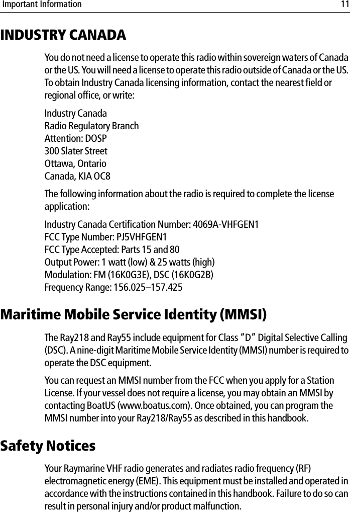  Important Information 11INDUSTRY CANADAYou do not need a license to operate this radio within sovereign waters of Canada or the US. You will need a license to operate this radio outside of Canada or the US. To obtain Industry Canada licensing information, contact the nearest field or regional office, or write:Industry CanadaRadio Regulatory BranchAttention: DOSP300 Slater StreetOttawa, OntarioCanada, KIA OC8The following information about the radio is required to complete the license application:Industry Canada Certification Number: 4069A-VHFGEN1FCC Type Number: PJ5VHFGEN1FCC Type Accepted: Parts 15 and 80Output Power: 1 watt (low) &amp; 25 watts (high)Modulation: FM (16K0G3E), DSC (16K0G2B)Frequency Range: 156.025–157.425Maritime Mobile Service Identity (MMSI)The Ray218 and Ray55 include equipment for Class “D” Digital Selective Calling (DSC). A nine-digit Maritime Mobile Service Identity (MMSI) number is required to operate the DSC equipment.  You can request an MMSI number from the FCC when you apply for a Station License. If your vessel does not require a license, you may obtain an MMSI by contacting BoatUS (www.boatus.com). Once obtained, you can program the MMSI number into your Ray218/Ray55 as described in this handbook.Safety NoticesYour Raymarine VHF radio generates and radiates radio frequency (RF) electromagnetic energy (EME). This equipment must be installed and operated in accordance with the instructions contained in this handbook. Failure to do so can result in personal injury and/or product malfunction.