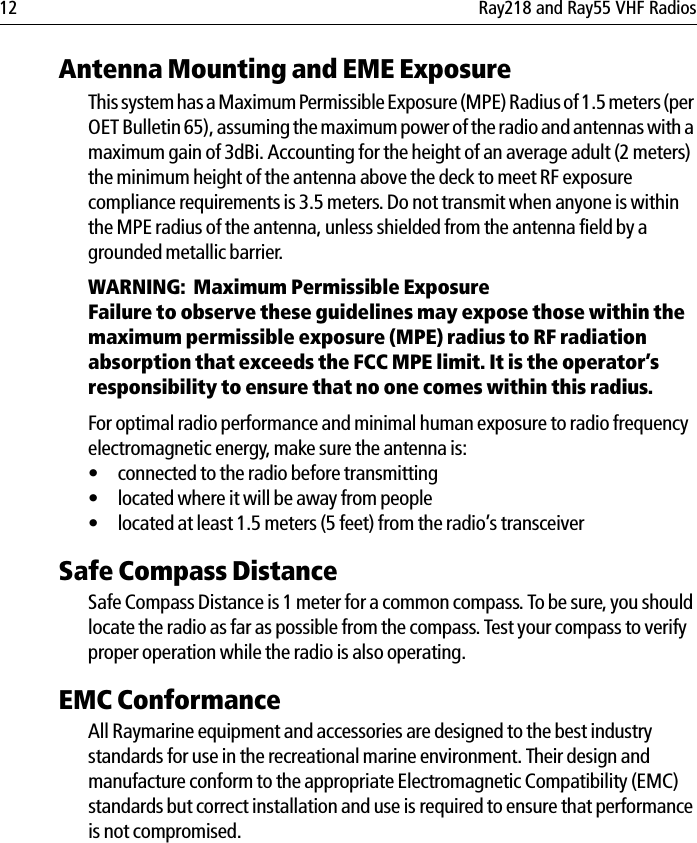 12 Ray218 and Ray55 VHF RadiosAntenna Mounting and EME ExposureThis system has a Maximum Permissible Exposure (MPE) Radius of 1.5 meters (per OET Bulletin 65), assuming the maximum power of the radio and antennas with a maximum gain of 3dBi. Accounting for the height of an average adult (2 meters) the minimum height of the antenna above the deck to meet RF exposure compliance requirements is 3.5 meters. Do not transmit when anyone is within the MPE radius of the antenna, unless shielded from the antenna field by a grounded metallic barrier.WARNING:  Maximum Permissible ExposureFailure to observe these guidelines may expose those within the maximum permissible exposure (MPE) radius to RF radiation absorption that exceeds the FCC MPE limit. It is the operator’s responsibility to ensure that no one comes within this radius.For optimal radio performance and minimal human exposure to radio frequency electromagnetic energy, make sure the antenna is:• connected to the radio before transmitting• located where it will be away from people• located at least 1.5 meters (5 feet) from the radio’s transceiverSafe Compass DistanceSafe Compass Distance is 1 meter for a common compass. To be sure, you should locate the radio as far as possible from the compass. Test your compass to verify proper operation while the radio is also operating.EMC ConformanceAll Raymarine equipment and accessories are designed to the best industry standards for use in the recreational marine environment. Their design and manufacture conform to the appropriate Electromagnetic Compatibility (EMC) standards but correct installation and use is required to ensure that performance is not compromised.
