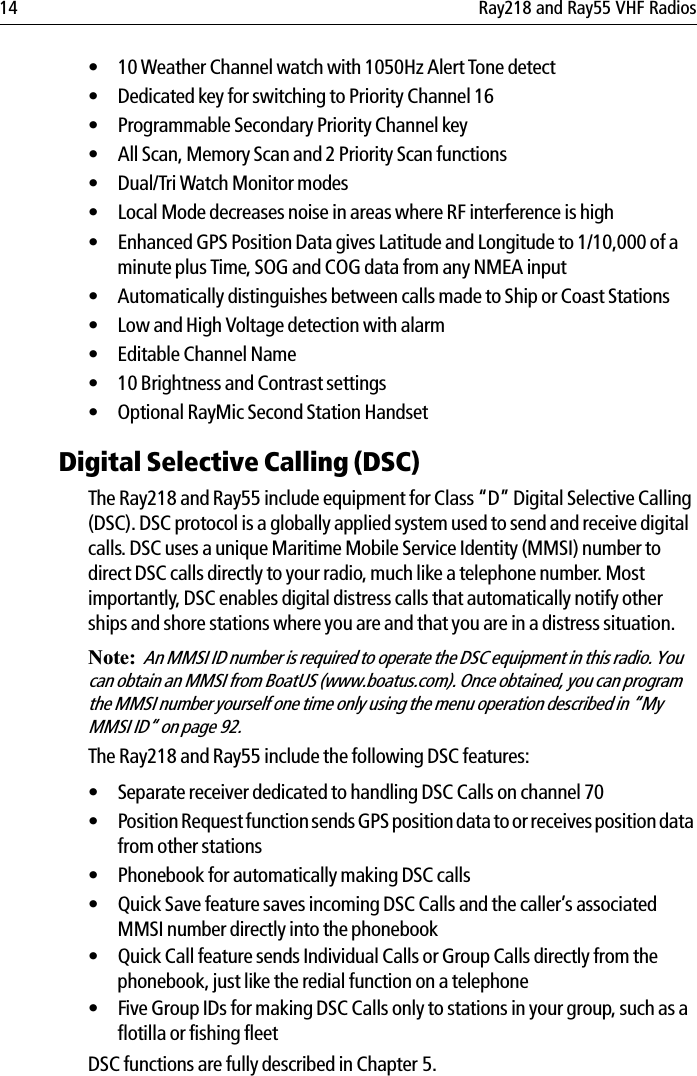 14 Ray218 and Ray55 VHF Radios• 10 Weather Channel watch with 1050Hz Alert Tone detect• Dedicated key for switching to Priority Channel 16• Programmable Secondary Priority Channel key• All Scan, Memory Scan and 2 Priority Scan functions• Dual/Tri Watch Monitor modes• Local Mode decreases noise in areas where RF interference is high• Enhanced GPS Position Data gives Latitude and Longitude to 1/10,000 of a minute plus Time, SOG and COG data from any NMEA input• Automatically distinguishes between calls made to Ship or Coast Stations• Low and High Voltage detection with alarm• Editable Channel Name• 10 Brightness and Contrast settings• Optional RayMic Second Station HandsetDigital Selective Calling (DSC)The Ray218 and Ray55 include equipment for Class “D” Digital Selective Calling (DSC). DSC protocol is a globally applied system used to send and receive digital calls. DSC uses a unique Maritime Mobile Service Identity (MMSI) number to direct DSC calls directly to your radio, much like a telephone number. Most importantly, DSC enables digital distress calls that automatically notify other ships and shore stations where you are and that you are in a distress situation.Note:  An MMSI ID number is required to operate the DSC equipment in this radio. You can obtain an MMSI from BoatUS (www.boatus.com). Once obtained, you can program the MMSI number yourself one time only using the menu operation described in “My MMSI ID“ on page 92. The Ray218 and Ray55 include the following DSC features:• Separate receiver dedicated to handling DSC Calls on channel 70• Position Request function sends GPS position data to or receives position data from other stations• Phonebook for automatically making DSC calls• Quick Save feature saves incoming DSC Calls and the caller’s associated MMSI number directly into the phonebook• Quick Call feature sends Individual Calls or Group Calls directly from the phonebook, just like the redial function on a telephone• Five Group IDs for making DSC Calls only to stations in your group, such as a flotilla or fishing fleetDSC functions are fully described in Chapter 5.