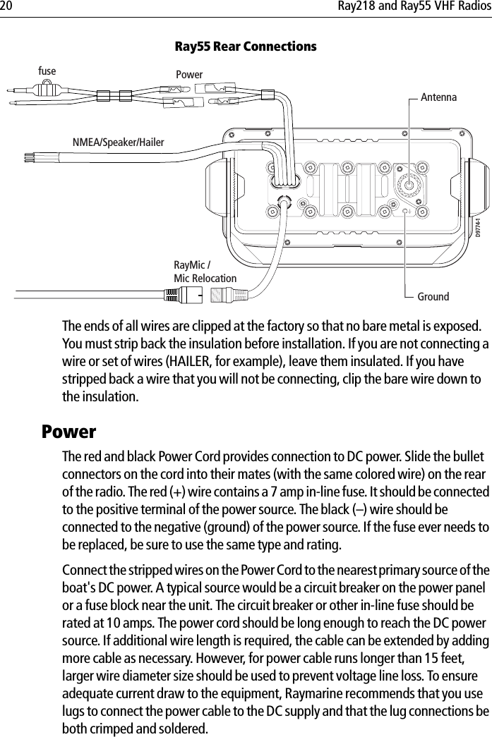 20 Ray218 and Ray55 VHF RadiosRay55 Rear Connections            The ends of all wires are clipped at the factory so that no bare metal is exposed. You must strip back the insulation before installation. If you are not connecting a wire or set of wires (HAILER, for example), leave them insulated. If you have stripped back a wire that you will not be connecting, clip the bare wire down to the insulation.Power The red and black Power Cord provides connection to DC power. Slide the bullet connectors on the cord into their mates (with the same colored wire) on the rear of the radio. The red (+) wire contains a 7 amp in-line fuse. It should be connected to the positive terminal of the power source. The black (–) wire should be connected to the negative (ground) of the power source. If the fuse ever needs to be replaced, be sure to use the same type and rating.Connect the stripped wires on the Power Cord to the nearest primary source of the boat&apos;s DC power. A typical source would be a circuit breaker on the power panel or a fuse block near the unit. The circuit breaker or other in-line fuse should be rated at 10 amps. The power cord should be long enough to reach the DC power source. If additional wire length is required, the cable can be extended by adding more cable as necessary. However, for power cable runs longer than 15 feet, larger wire diameter size should be used to prevent voltage line loss. To ensure adequate current draw to the equipment, Raymarine recommends that you use lugs to connect the power cable to the DC supply and that the lug connections be both crimped and soldered. AntennaPowerNMEA/Speaker/HailerfuseRayMic /Mic RelocationD9774-1Ground