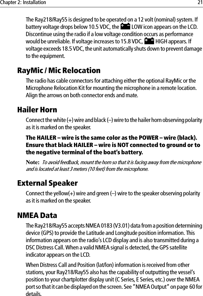 Chapter 2: Installation 21The Ray218/Ray55 is designed to be operated on a 12 volt (nominal) system. If battery voltage drops below 10.5 VDC, the   LOW icon appears on the LCD. Discontinue using the radio if a low voltage condition occurs as performance would be unreliable. If voltage increases to 15.8 VDC,   HIGH appears. If voltage exceeds 18.5 VDC, the unit automatically shuts down to prevent damage to the equipment.RayMic / Mic RelocationThe radio has cable connectors for attaching either the optional RayMic or the Microphone Relocation Kit for mounting the microphone in a remote location. Align the arrows on both connector ends and mate.Hailer Horn Connect the white (+) wire and black (–) wire to the hailer horn observing polarity as it is marked on the speaker. The HAILER – wire is the same color as the POWER – wire (black). Ensure that black HAILER – wire is NOT connected to ground or to the negative terminal of the boat’s battery.Note:To avoid feedback, mount the horn so that it is facing away from the microphone and is located at least 3 meters (10 feet) from the microphone.External Speaker Connect the yellow(+) wire and green (–) wire to the speaker observing polarity as it is marked on the speaker. NMEA DataThe Ray218/Ray55 accepts NMEA 0183 (V3.01) data from a position determining device (GPS) to provide the Latitude and Longitude position information. This information appears on the radio’s LCD display and is also transmitted during a DSC Distress Call. When a valid NMEA signal is detected, the GPS satellite indicator appears on the LCD. When Distress Call and Position (lat/lon) information is received from other stations, your Ray218/Ray55 also has the capability of outputting the vessel’s position to your chartplotter display unit (C Series, E Series, etc.) over the NMEA port so that it can be displayed on the screen. See “NMEA Output“ on page 60 for details.
