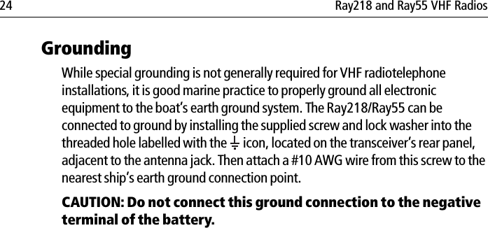 24 Ray218 and Ray55 VHF RadiosGroundingWhile special grounding is not generally required for VHF radiotelephone installations, it is good marine practice to properly ground all electronic equipment to the boat’s earth ground system. The Ray218/Ray55 can be connected to ground by installing the supplied screw and lock washer into the threaded hole labelled with the   icon, located on the transceiver’s rear panel, adjacent to the antenna jack. Then attach a #10 AWG wire from this screw to the nearest ship’s earth ground connection point. CAUTION: Do not connect this ground connection to the negative terminal of the battery.