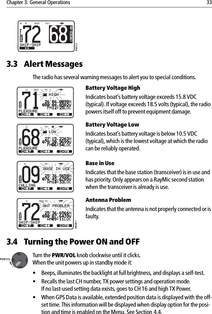 Chapter 3: General Operations 33            3.3 Alert MessagesThe radio has several warning messages to alert you to special conditions.Battery Voltage HighIndicates boat’s battery voltage exceeds 15.8 VDC (typical). If voltage exceeds 18.5 volts (typical), the radio powers itself off to prevent equipment damage.Battery Voltage Low Indicates boat’s battery voltage is below 10.5 VDC (typical), which is the lowest voltage at which the radio can be reliably operated. Base in UseIndicates that the base station (transceiver) is in use and has priority. Only appears on a RayMic second station when the transceiver is already is use.Antenna ProblemIndicates that the antenna is not properly connected or is faulty. 3.4 Turning the Power ON and OFFTurn the PWR/VOL knob clockwise until it clicks. When the unit powers up in standby mode it:• Beeps, illuminates the backlight at full brightness, and displays a self-test.• Recalls the last CH number, TX power settings and operation mode.If no last-used setting data exists, goes to CH 16 and high TX Power.• When GPS Data is available, extended position data is displayed with the off-set time. This information will be displayed when display option for the posi-tion and time is enabled on the Menu. See Section 4.4.68BSTANDBY72SHIP/SHIPBBUSAD9312-168PLEASUREBAUSAACH67 CH72CH68LOW71PLEASUREBAUSAA 26 06.0098N080 04.8582W  PM12:25LOCCH06 CH09CH08HIGH 27 15.2263N078 20.9699W  PM06:54LOCD9249-172SHIP/SHIPBAUSAACH67 CH72CH68ANT PROBLEM09CALLINGBAUSAA 25 36.5658N076 45.6785W  AM10:33LOCCH67 CH72CH68BASE IN USE 25 36.6566N080 07.6439W  AM09:11LOC