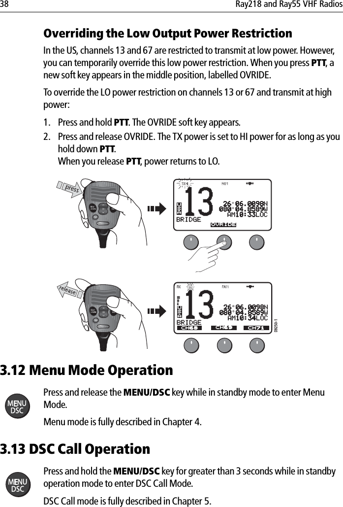 38 Ray218 and Ray55 VHF RadiosOverriding the Low Output Power RestrictionIn the US, channels 13 and 67 are restricted to transmit at low power. However, you can temporarily override this low power restriction. When you press PTT, a new soft key appears in the middle position, labelled OVRIDE.To override the LO power restriction on channels 13 or 67 and transmit at high power:1. Press and hold PTT. The OVRIDE soft key appears.2. Press and release OVRIDE. The TX power is set to HI power for as long as you hold down PTT.When you release PTT, power returns to LO.            3.12 Menu Mode OperationPress and release the MENU/DSC key while in standby mode to enter Menu Mode.Menu mode is fully described in Chapter 4.3.13 DSC Call OperationPress and hold the MENU/DSC key for greater than 3 seconds while in standby operation mode to enter DSC Call Mode.DSC Call mode is fully described in Chapter 5.13BRIDGEACH68 CH79A CH71USAOVRIDE 26 06.0098N080 04.8589W  AM10:33LOCD9250-113BRIDGEACH68 CH79A CH71USACH69 26 06.0098N080 04.8589W  AM10:34LOC