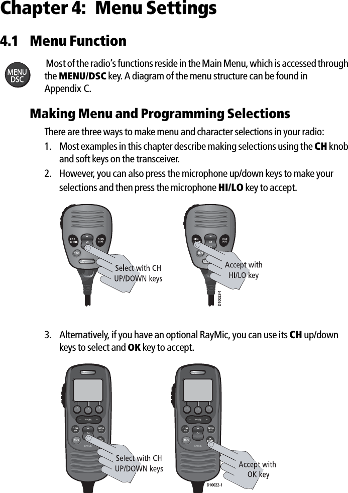 Chapter 4: Menu Settings4.1 Menu FunctionMost of the radio’s functions reside in the Main Menu, which is accessed through the MENU/DSC key. A diagram of the menu structure can be found in Appendix C.Making Menu and Programming SelectionsThere are three ways to make menu and character selections in your radio:1. Most examples in this chapter describe making selections using the CH knob and soft keys on the transceiver. 2. However, you can also press the microphone up/down keys to make your selections and then press the microphone HI/LO key to accept.             3. Alternatively, if you have an optional RayMic, you can use its CH up/down keys to select and OK key to accept.             D10023-1D10022-1