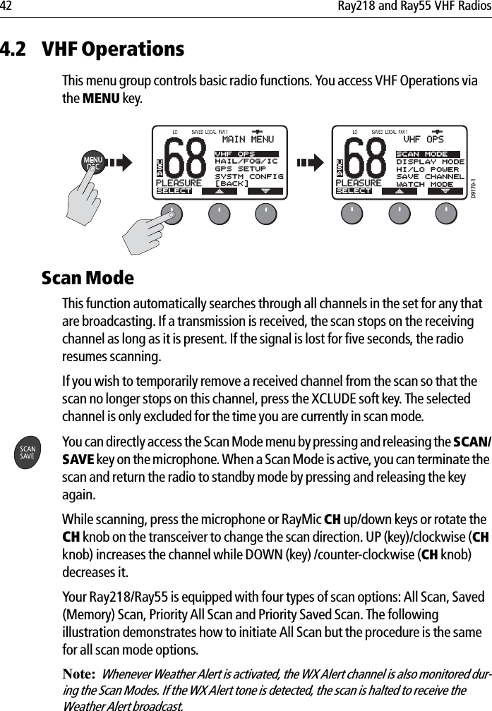 42 Ray218 and Ray55 VHF Radios4.2 VHF OperationsThis menu group controls basic radio functions. You access VHF Operations via the MENU key.            Scan ModeThis function automatically searches through all channels in the set for any that are broadcasting. If a transmission is received, the scan stops on the receiving channel as long as it is present. If the signal is lost for five seconds, the radio resumes scanning.If you wish to temporarily remove a received channel from the scan so that the scan no longer stops on this channel, press the XCLUDE soft key. The selected channel is only excluded for the time you are currently in scan mode.You can directly access the Scan Mode menu by pressing and releasing the SCAN/SAVE key on the microphone. When a Scan Mode is active, you can terminate the scan and return the radio to standby mode by pressing and releasing the key again.While scanning, press the microphone or RayMic CH up/down keys or rotate the CH knob on the transceiver to change the scan direction. UP (key)/clockwise (CHknob) increases the channel while DOWN (key) /counter-clockwise (CH knob) decreases it.Your Ray218/Ray55 is equipped with four types of scan options: All Scan, Saved (Memory) Scan, Priority All Scan and Priority Saved Scan. The following illustration demonstrates how to initiate All Scan but the procedure is the same for all scan mode options.Note:  Whenever Weather Alert is activated, the WX Alert channel is also monitored dur-ing the Scan Modes. If the WX Alert tone is detected, the scan is halted to receive the Weather Alert broadcast.68PLEASUREBBMAIN MENUSELECTVHF OPSHAIL/FOG/ICGPS SETUPSYSTM CONFIG[BACK]USA68PLEASUREBBVHF OPSSELECTSCAN MODEDISPLAY MODEHI/LO POWERSAVE CHANNELWATCH MODEUSAD9170-1