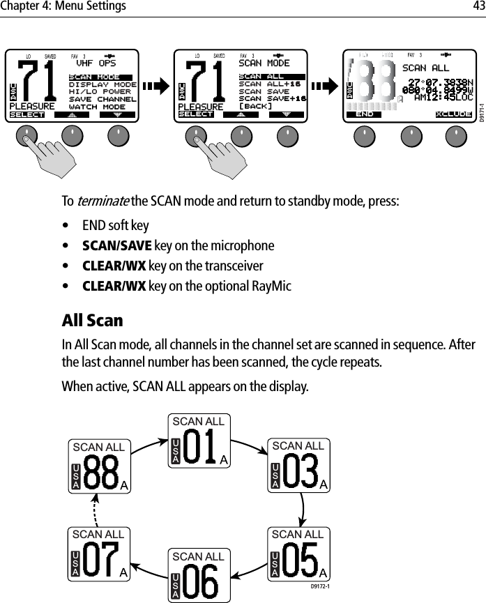 Chapter 4: Menu Settings 43            To terminate the SCAN mode and return to standby mode, press:• END soft key•SCAN/SAVE key on the microphone•CLEAR/WX key on the transceiver•CLEAR/WX key on the optional RayMicAll ScanIn All Scan mode, all channels in the channel set are scanned in sequence. After the last channel number has been scanned, the cycle repeats.When active, SCAN ALL appears on the display.            71PLEASUREBBVHF OPSSELECTSCAN MODEDISPLAY MODEHI/LO POWERSAVE CHANNELWATCH MODEUSA71PLEASUREBBSCAN MODESELECTSCAN ALLSCAN ALL+16SCAN SAVESCAN SAVE+16[BACK]USAUSASCAN ALL 27 07.3838N080 04.8499W  AM12:45LOCEND XCLUDED9171-1SCAN ALLUSA01SCAN ALLUSA88SCAN ALLUSA03SCAN ALLUSA07SCAN ALLUSA05SCAN ALLUSA06D9172-1