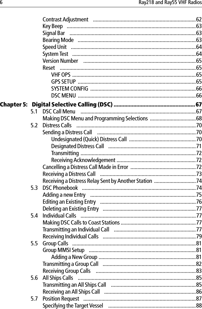 6 Ray218 and Ray55 VHF RadiosContrast Adjustment  ..........................................................................62Key Beep  .............................................................................................63Signal Bar  ...........................................................................................63Bearing Mode  .....................................................................................63Speed Unit  ..........................................................................................64System Test  .........................................................................................64Version Number   .................................................................................65Reset  ..................................................................................................65VHF OPS .........................................................................................65GPS SETUP  .....................................................................................65SYSTEM CONFIG ............................................................................66DSC MENU .....................................................................................66Chapter 5:  Digital Selective Calling (DSC) ......................................................675.1 DSC Call Menu   ...................................................................................67Making DSC Menu and Programming Selections .................................685.2 Distress Calls  ......................................................................................70Sending a Distress Call   .......................................................................70Undesignated (Quick) Distress Call  ................................................70Designated Distress Call  ...............................................................71Transmitting ...................................................................................72Receiving Acknowledgement .........................................................72Cancelling a Distress Call Made in Error  ...............................................72Receiving a Distress Call  .....................................................................73Receiving a Distress Relay Sent by Another Station ..............................745.3 DSC Phonebook  ..................................................................................74Adding a new Entry  ............................................................................75Editing an Existing Entry  .....................................................................76Deleting an Existing Entry  ...................................................................775.4 Individual Calls  ...................................................................................77Making DSC Calls to Coast Stations ......................................................77Transmitting an Individual Call  ...........................................................77Receiving Individual Calls  ...................................................................795.5 Group Calls  .........................................................................................81Group MMSI Setup  .............................................................................81Adding a New Group ......................................................................81Transmitting a Group Call  ...................................................................82Receiving Group Calls   ........................................................................835.6 All Ships Calls  .....................................................................................85Transmitting an All Ships Call  .............................................................85Receiving an All Ships Call  ..................................................................865.7 Position Request  .................................................................................87Specifying the Target Vessel   ...............................................................88