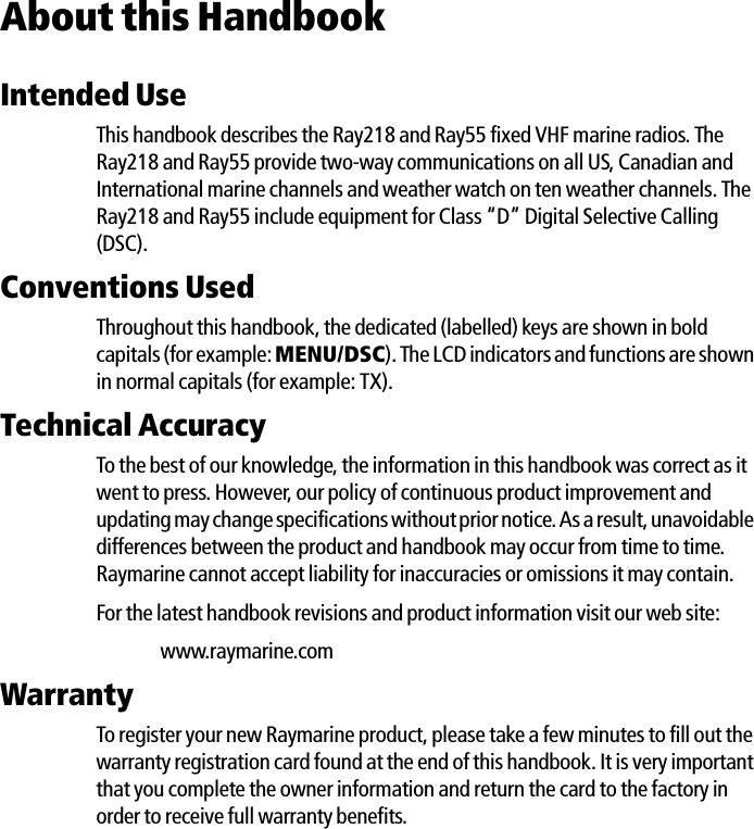 About this HandbookIntended UseThis handbook describes the Ray218 and Ray55 fixed VHF marine radios. The Ray218 and Ray55 provide two-way communications on all US, Canadian and International marine channels and weather watch on ten weather channels. The Ray218 and Ray55 include equipment for Class “D” Digital Selective Calling (DSC).Conventions Used Throughout this handbook, the dedicated (labelled) keys are shown in bold capitals (for example: MENU/DSC). The LCD indicators and functions are shown in normal capitals (for example: TX).Technical AccuracyTo the best of our knowledge, the information in this handbook was correct as it went to press. However, our policy of continuous product improvement and updating may change specifications without prior notice. As a result, unavoidable differences between the product and handbook may occur from time to time. Raymarine cannot accept liability for inaccuracies or omissions it may contain.For the latest handbook revisions and product information visit our web site:www.raymarine.comWarrantyTo register your new Raymarine product, please take a few minutes to fill out the warranty registration card found at the end of this handbook. It is very important that you complete the owner information and return the card to the factory in order to receive full warranty benefits.