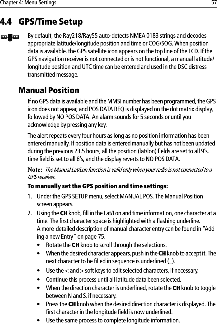 Chapter 4: Menu Settings 574.4 GPS/Time SetupBy default, the Ray218/Ray55 auto-detects NMEA 0183 strings and decodes appropriate latitude/longitude position and time or COG/SOG. When position data is available, the GPS satellite icon appears on the top line of the LCD. If the GPS navigation receiver is not connected or is not functional, a manual latitude/longitude position and UTC time can be entered and used in the DSC distress transmitted message.Manual PositionIf no GPS data is available and the MMSI number has been programmed, the GPS icon does not appear, and POS DATA REQ is displayed on the dot matrix display, followed by NO POS DATA. An alarm sounds for 5 seconds or until you acknowledge by pressing any key.The alert repeats every four hours as long as no position information has been entered manually. If position data is entered manually but has not been updated during the previous 23.5 hours, all the position (lat/lon) fields are set to all 9’s, time field is set to all 8’s, and the display reverts to NO POS DATA.Note:The Manual Lat/Lon function is valid only when your radio is not connected to a GPS receiver.To manually set the GPS position and time settings:1. Under the GPS SETUP menu, select MANUAL POS. The Manual Position screen appears.2. Using the CH knob, fill in the Lat/Lon and time information, one character at a time. The first character space is highlighted with a flashing underline. A more-detailed description of manual character entry can be found in “Add-ing a new Entry“ on page 75.• Rotate the CH knob to scroll through the selections.• When the desired character appears, push in the CH knob to accept it. The next character to be filled in sequence is underlined (_).• Use the &lt; and &gt; soft keys to edit selected characters, if necessary.• Continue this process until all latitude data been selected. • When the direction character is underlined, rotate the CH knob to toggle between N and S, if necessary.• Press the CH knob when the desired direction character is displayed. The first character in the longitude field is now underlined.• Use the same process to complete longitude information.