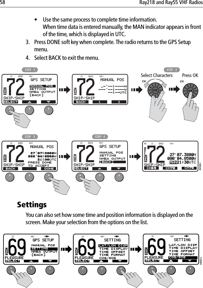 58 Ray218 and Ray55 VHF Radios• Use the same process to complete time information. When time data is entered manually, the MAN indicator appears in front of the time, which is displayed in UTC.3. Press DONE soft key when complete. The radio returns to the GPS Setup menu. 4. Select BACK to exit the menu.            SettingsYou can also set how some time and position information is displayed on the screen. Make your selection from the options on the list.            B72SHIP/SHIPBGPS SETUPSELECTMANUAL POSSETTINGNMEA OUTPUT[BACK]USAB72SHIP/SHIPBMANUAL POS BACKUSA _- --:----N--- --:----W    --:--UTCSelect Characters Press OK&gt;&lt;B72SHIP/SHIPBMANUAL POS BACKUSA 27 07:3800N080 04:8500W    21:30UTCPRESS DONETO ACCEPT DONE72SHIP/SHIPBAUSAA 27 07.3800N080 04.8500WMAN21:30UTCCH69 CH72CH72D9189-1B72SHIP/SHIPBGPS SETUPSELECTMANUAL POSSETTINGNMEA OUTPUT[BACK]USA69PLEASUREBASELECT SELECTUSAGPS SETUPMANUAL POSSETTINGNMEA OUTPUT[BACK]69PLEASUREBAUSASETTINGLAT/LON DISPTIME DISPLAYTIME OFFSETTIME FORMATCOG/SOGD9425-1SELECT69PLEASUREBAUSASETTINGLAT/LON DISPTIME DISPLAYTIME OFFSETTIME FORMATCOG/SOG