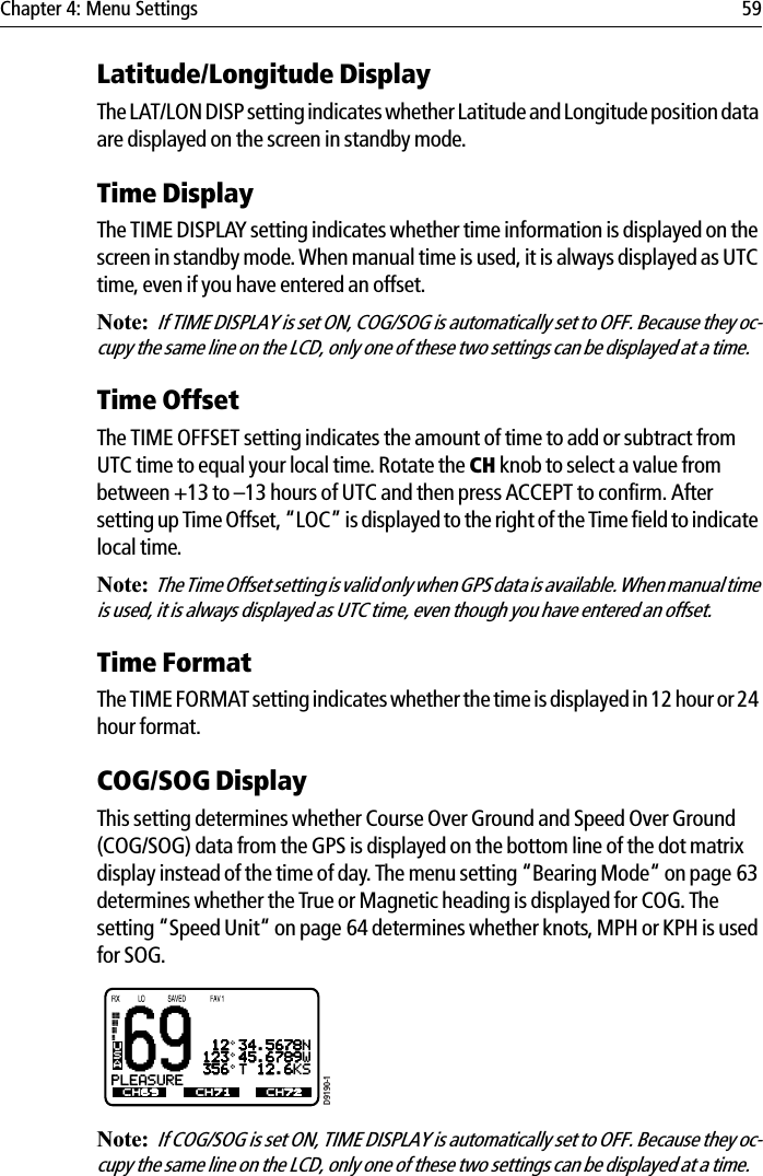 Chapter 4: Menu Settings 59Latitude/Longitude DisplayThe LAT/LON DISP setting indicates whether Latitude and Longitude position data are displayed on the screen in standby mode.Time DisplayThe TIME DISPLAY setting indicates whether time information is displayed on the screen in standby mode. When manual time is used, it is always displayed as UTC time, even if you have entered an offset.Note:If TIME DISPLAY is set ON, COG/SOG is automatically set to OFF. Because they oc-cupy the same line on the LCD, only one of these two settings can be displayed at a time.Time OffsetThe TIME OFFSET setting indicates the amount of time to add or subtract from UTC time to equal your local time. Rotate the CH knob to select a value from between +13 to –13 hours of UTC and then press ACCEPT to confirm. After setting up Time Offset, “LOC” is displayed to the right of the Time field to indicate local time.Note:The Time Offset setting is valid only when GPS data is available. When manual time is used, it is always displayed as UTC time, even though you have entered an offset.Time FormatThe TIME FORMAT setting indicates whether the time is displayed in 12 hour or 24 hour format.COG/SOG DisplayThis setting determines whether Course Over Ground and Speed Over Ground (COG/SOG) data from the GPS is displayed on the bottom line of the dot matrix display instead of the time of day. The menu setting “Bearing Mode“ on page 63 determines whether the True or Magnetic heading is displayed for COG. The setting “Speed Unit“ on page 64 determines whether knots, MPH or KPH is used for SOG.            Note:If COG/SOG is set ON, TIME DISPLAY is automatically set to OFF. Because they oc-cupy the same line on the LCD, only one of these two settings can be displayed at a time.69TW 16+09+W01 12 34.5678N123 45.6789W356 T 12.6KSPLEASUREBCH69 CH71 CH72USAD9190-1