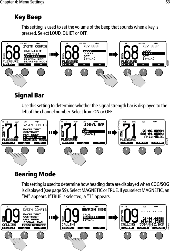 Chapter 4: Menu Settings 63Key BeepThis setting is used to set the volume of the beep that sounds when a key is pressed. Select LOUD, QUIET or OFF.            Signal BarUse this setting to determine whether the signal strength bar is displayed to the left of the channel number. Select from ON or OFF.            Bearing ModeThis setting is used to determine how heading data are displayed when COG/SOG is displayed (see page 59). Select MAGNETIC or TRUE. If you select MAGNETIC, an “M” appears. If TRUE is selected, a “T” appears.            68PLEASUREBUSASYSTM CONFIGSELECTBACKLIGHTCONTRASTKEY BEEPSIGNAL BARBEARING MODEA68KEY BEEPLOUDQUIETOFF[BACK]PLEASUREAUSASELECT68KEY BEEPLOUDQUIETOFF[BACK]PLEASUREAUSASELECTD9193-171PLEASUREBUSASYSTM CONFIGSELECTBACKLIGHTCONTRASTKEY BEEPSIGNAL BARBEARING MODEA71PLEASUREAUSASELECTSIGNAL BARONOFF[BACK]71PLEASUREAUSACH71TW 16+09+W01 26 06.0098N080 04.8589W  AM11:45LOCD9194-1CH72 CH78AD9195-109CALLINGAUSATW 16+09+W01 26 06.0098N080 04.8589W356 M 12.6KSCH69 CH71 CH7209CALLINGAUSASELECTBEARING MODETRUEMAGNETIC[BACK]09CALLINGBUSASYSTM CONFIGSELECTBACKLIGHTCONTRASTKEY BEEPSIGNAL BARBEARING MODEA