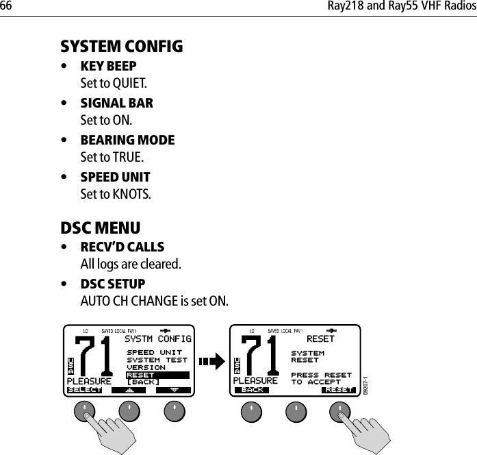 66 Ray218 and Ray55 VHF RadiosSYSTEM CONFIG•KEY BEEPSet to QUIET.•SIGNAL BARSet to ON.•BEARING MODESet to TRUE.•SPEED UNITSet to KNOTS.DSC MENU•RECV’D CALLSAll logs are cleared.•DSC SETUPAUTO CH CHANGE is set ON.            71PLEASUREBUSASYSTM CONFIGSELECTASPEED UNITSYSTEM TESTVERSIONRESET[BACK]D9207-171PLEASUREAUSABACKRESETSYSTEMRESETPRESS RESET TO ACCEPTRESET