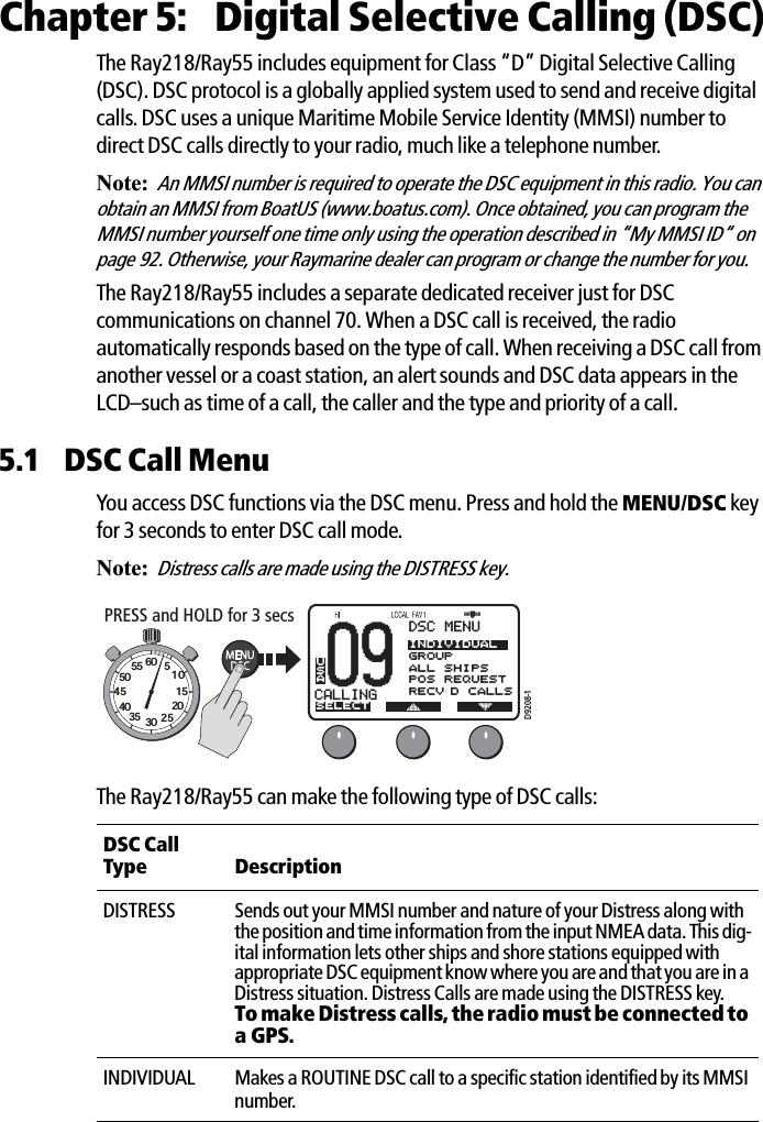 Chapter 5:  Digital Selective Calling (DSC)The Ray218/Ray55 includes equipment for Class “D” Digital Selective Calling (DSC). DSC protocol is a globally applied system used to send and receive digital calls. DSC uses a unique Maritime Mobile Service Identity (MMSI) number to direct DSC calls directly to your radio, much like a telephone number. Note:An MMSI number is required to operate the DSC equipment in this radio. You can obtain an MMSI from BoatUS (www.boatus.com). Once obtained, you can program the MMSI number yourself one time only using the operation described in “My MMSI ID“ on page 92. Otherwise, your Raymarine dealer can program or change the number for you.The Ray218/Ray55 includes a separate dedicated receiver just for DSC communications on channel 70. When a DSC call is received, the radio automatically responds based on the type of call. When receiving a DSC call from another vessel or a coast station, an alert sounds and DSC data appears in the LCD–such as time of a call, the caller and the type and priority of a call. 5.1 DSC Call MenuYou access DSC functions via the DSC menu. Press and hold the MENU/DSC key for 3 seconds to enter DSC call mode.Note:Distress calls are made using the DISTRESS key.            The Ray218/Ray55 can make the following type of DSC calls:DSC Call Type DescriptionDISTRESS Sends out your MMSI number and nature of your Distress along with the position and time information from the input NMEA data. This dig-ital information lets other ships and shore stations equipped with appropriate DSC equipment know where you are and that you are in a Distress situation. Distress Calls are made using the DISTRESS key. To make Distress calls, the radio must be connected to a GPS.INDIVIDUAL Makes a ROUTINE DSC call to a specific station identified by its MMSI number. 09CALLINGBBDSC MENUSELECTINDIVIDUALGROUPALL SHIPSPOS REQUESTRECV’D CALLSUSAD9208-1PRESS and HOLD for 3 secs