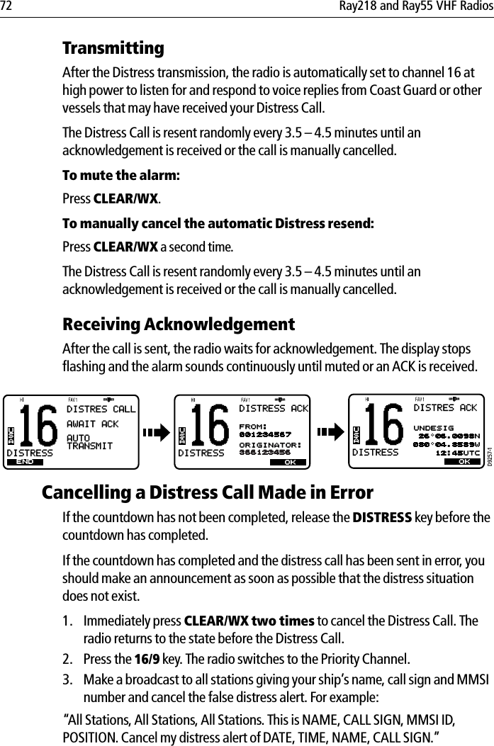 72 Ray218 and Ray55 VHF RadiosTransmittingAfter the Distress transmission, the radio is automatically set to channel 16 at high power to listen for and respond to voice replies from Coast Guard or other vessels that may have received your Distress Call.The Distress Call is resent randomly every 3.5 – 4.5 minutes until an acknowledgement is received or the call is manually cancelled. To mute the alarm:Press CLEAR/WX.To manually cancel the automatic Distress resend:Press CLEAR/WX a second time.The Distress Call is resent randomly every 3.5 – 4.5 minutes until an acknowledgement is received or the call is manually cancelled.Receiving AcknowledgementAfter the call is sent, the radio waits for acknowledgement. The display stops flashing and the alarm sounds continuously until muted or an ACK is received.            Cancelling a Distress Call Made in ErrorIf the countdown has not been completed, release the DISTRESS key before the countdown has completed. If the countdown has completed and the distress call has been sent in error, you should make an announcement as soon as possible that the distress situation does not exist.1. Immediately press CLEAR/WX two times to cancel the Distress Call. The radio returns to the state before the Distress Call.2. Press the 16/9 key. The radio switches to the Priority Channel.3. Make a broadcast to all stations giving your ship’s name, call sign and MMSI number and cancel the false distress alert. For example:“All Stations, All Stations, All Stations. This is NAME, CALL SIGN, MMSI ID, POSITION. Cancel my distress alert of DATE, TIME, NAME, CALL SIGN.”D9257-116DISTRESSBBUSA16DISTRESSBBUSAENDDISTRES CALLAWAIT ACKAUTOTRANSMITOK16DISTRESSBBUSADISTRES ACK 26 06.0098N080 04.8589W    12:45UTCOKUNDESIGDISTRESS ACKFROM:001234567ORIGINATOR:366123456