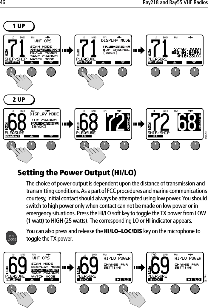 46 Ray218 and Ray55 VHF Radios            Setting the Power Output (HI/LO) The choice of power output is dependent upon the distance of transmission and transmitting conditions. As a part of FCC procedures and marine communications courtesy, initial contact should always be attempted using low power. You should switch to high power only when contact can not be made on low power or in emergency situations. Press the HI/LO soft key to toggle the TX power from LOW (1 watt) to HIGH (25 watts). The corresponding LO or HI indicator appears.You can also press and release the HI/LO–LOC/DIS key on the microphone to toggle the TX power.            71PLEASUREBBDISPLAY MODESELECT1UP CHANNEL2UP CHANNEL[BACK]USA71PLEASUREBBSELECTUSA 27 07.3838N080 04.8499W  AM10:33LOC68BSTANDBY72SHIP/SHIPBBUSA68PLEASUREBBDISPLAY MODESELECT1UP CHANNEL2UP CHANNEL[BACK]USA72BSTANDBY68PLEASUREBBUSA71SHIP/SHIPBASELECTUSAVHF OPSSCAN MODEDISPLAY MODEHI/LO POWERSAVE CHANNELWATCH MODED9176-169PLEASUREBBSELECTUSAVHF OPSSCAN MODEDISPLAY MODEHI/LO POWERSAVE CHANNELWATCH MODE69PLEASUREBBBACKUSAHI/LO POWERCHANGE PWRSETTINGHI/LO POWERWATCH MODEHI/LO69PLEASUREBBBACKUSAHI/LO POWERCHANGE PWRSETTINGHI/LO POWERWATCH MODEHI/LOD9177-1