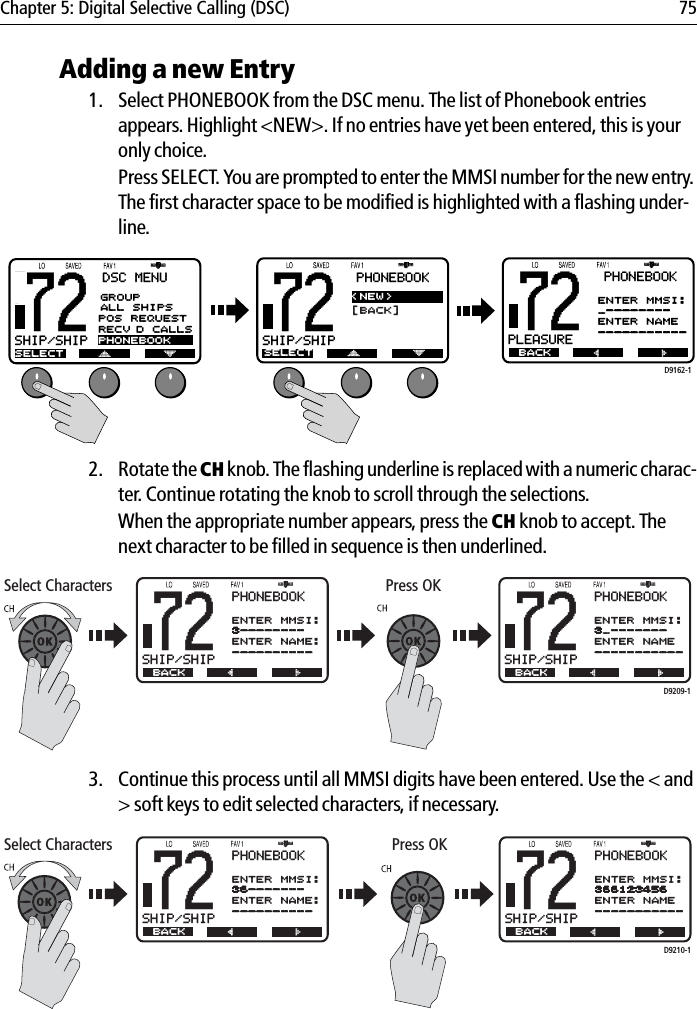 Chapter 5: Digital Selective Calling (DSC) 75Adding a new Entry1. Select PHONEBOOK from the DSC menu. The list of Phonebook entries appears. Highlight &lt;NEW&gt;. If no entries have yet been entered, this is your only choice.Press SELECT. You are prompted to enter the MMSI number for the new entry. The first character space to be modified is highlighted with a flashing under-line.            2. Rotate the CH knob. The flashing underline is replaced with a numeric charac-ter. Continue rotating the knob to scroll through the selections. When the appropriate number appears, press the CH knob to accept. The next character to be filled in sequence is then underlined.             3. Continue this process until all MMSI digits have been entered. Use the &lt; and &gt; soft keys to edit selected characters, if necessary.            B72SHIP/SHIPBDSC MENUSELECTGROUPALL SHIPSPOS REQUESTRECV’D CALLSPHONEBOOK...B72SHIP/SHIPBPHONEBOOK...SELECT&lt;NEW&gt;[BACK]B72PLEASUREBPHONEBOOKBACKNEW ENTRYENTER MMSI:_--------ENTER NAME-----------...D9162-1...B72SHIP/SHIPBPHONEBOOKNEW ENTRYENTER MMSI:3--------ENTER NAME:----------...BACKB72SHIP/SHIPBPHONEBOOKBACKNEW ENTRYENTER MMSI:3_-------ENTER NAME-----------Select Characters Press OKD9209-1......Select CharactersB72SHIP/SHIPBPHONEBOOKNEW ENTRYENTER MMSI:36-------ENTER NAME:----------BACKB72SHIP/SHIPBPHONEBOOKBACKNEW ENTRYENTER MMSI:366123456ENTER NAME-----------Press OKD9210-1