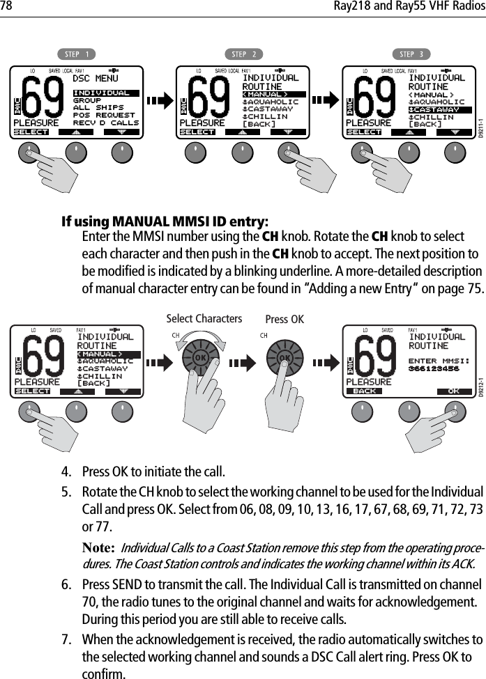 78 Ray218 and Ray55 VHF Radios            If using MANUAL MMSI ID entry:Enter the MMSI number using the CH knob. Rotate the CH knob to select each character and then push in the CH knob to accept. The next position to be modified is indicated by a blinking underline. A more-detailed description of manual character entry can be found in “Adding a new Entry“ on page 75.            4. Press OK to initiate the call.5. Rotate the CH knob to select the working channel to be used for the Individual Call and press OK. Select from 06, 08, 09, 10, 13, 16, 17, 67, 68, 69, 71, 72, 73 or 77.Note:Individual Calls to a Coast Station remove this step from the operating proce-dures. The Coast Station controls and indicates the working channel within its ACK.6. Press SEND to transmit the call. The Individual Call is transmitted on channel 70, the radio tunes to the original channel and waits for acknowledgement. During this period you are still able to receive calls. 7. When the acknowledgement is received, the radio automatically switches to the selected working channel and sounds a DSC Call alert ring. Press OK to confirm.69PLEASUREBBDSC MENUSELECTINDIVIDUALGROUPALL SHIPSPOS REQUESTRECV’D CALLSUSA69PLEASUREBBINDIVIDUALROUTINESELECT&lt;MANUAL&gt;$AQUAHOLIC$CASTAWAY$CHILLIN[BACK]USAD9211-169PLEASUREBBINDIVIDUALROUTINEUSA&lt;MANUAL&gt;$AQUAHOLIC$CASTAWAY$CHILLIN[BACK]SELECTD9212-169PLEASUREBBINDIVIDUALROUTINEUSAENTER MMSI:366123456 BACK69PLEASUREBBINDIVIDUALROUTINEUSA&lt;MANUAL&gt;$AQUAHOLIC$CASTAWAY$CHILLIN[BACK]SELECT OKSelect Characters Press OK