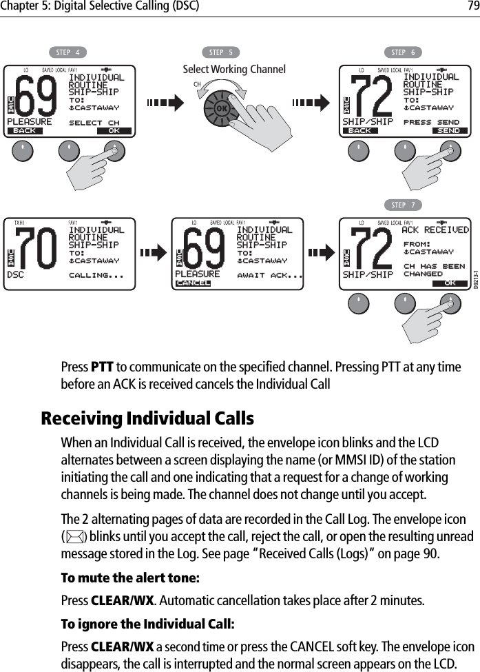 Chapter 5: Digital Selective Calling (DSC) 79            Press PTT to communicate on the specified channel. Pressing PTT at any time before an ACK is received cancels the Individual CallReceiving Individual CallsWhen an Individual Call is received, the envelope icon blinks and the LCD alternates between a screen displaying the name (or MMSI ID) of the station initiating the call and one indicating that a request for a change of working channels is being made. The channel does not change until you accept.The 2 alternating pages of data are recorded in the Call Log. The envelope icon ()blinks until you accept the call, reject the call, or open the resulting unread message stored in the Log. See page “Received Calls (Logs)“ on page 90.To mute the alert tone:Press CLEAR/WX.Automatic cancellation takes place after 2 minutes.To ignore the Individual Call:Press CLEAR/WX a second time or press the CANCEL soft key. The envelope icon disappears, the call is interrupted and the normal screen appears on the LCD.69PLEASUREBBINDIVIDUALROUTINESHIP-SHIPBACKTO:$CASTAWAYSELECT CHUSA72SHIP/SHIPBBUSABACKSELECT OKSelect Working ChannelINDIVIDUALROUTINESHIP-SHIPTO:$CASTAWAYPRESS SEND70DSCBBINDIVIDUALROUTINESHIP-SHIPBACKTO:$CASTAWAYCALLING...USAD9213-172SHIP/SHIPBBUSAOKSELECT OKACK RECEIVEDFROM:$CASTAWAYCH HAS BEEN CHANGED69PLEASUREBBINDIVIDUALROUTINESHIP-SHIPCANCELTO:$CASTAWAYAWAIT ACK...USASELECT OKSEND