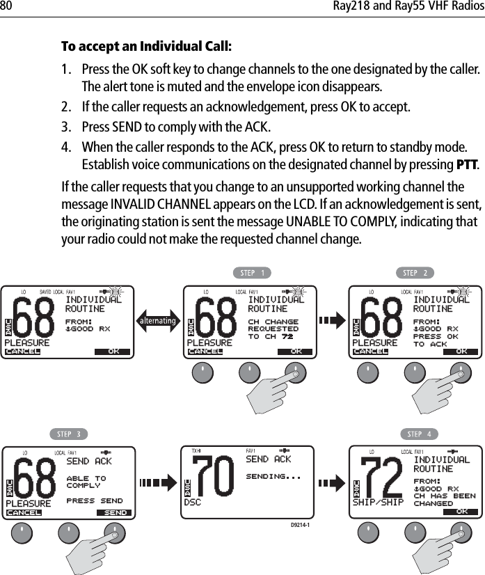 80 Ray218 and Ray55 VHF RadiosTo accept an Individual Call:1. Press the OK soft key to change channels to the one designated by the caller. The alert tone is muted and the envelope icon disappears. 2. If the caller requests an acknowledgement, press OK to accept.3. Press SEND to comply with the ACK.4. When the caller responds to the ACK, press OK to return to standby mode. Establish voice communications on the designated channel by pressing PTT.If the caller requests that you change to an unsupported working channel the message INVALID CHANNEL appears on the LCD. If an acknowledgement is sent, the originating station is sent the message UNABLE TO COMPLY, indicating that your radio could not make the requested channel change.            68PLEASUREBBINDIVIDUALROUTINECANCELFROM:$GOOD RXUSAOK68PLEASUREBBINDIVIDUALROUTINECANCELCH CHANGEREQUESTEDTO CH 72USAOK72SHIP/SHIPBBINDIVIDUALROUTINECANCELFROM:$GOOD RXCH HAS BEENCHANGEDUSAOK68PLEASUREBBCANCELUSASENDSEND ACKABLE TOCOMPLYPRESS SENDUSA70DSCBBBACK &lt; &gt;SENDING...SEND ACK68PLEASUREBBINDIVIDUALROUTINECANCELFROM:$GOOD RXPRESS OKTO ACKUSAOKD9214-1