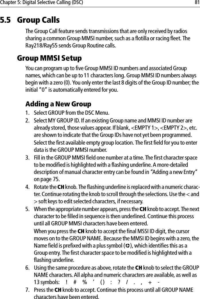 Chapter 5: Digital Selective Calling (DSC) 815.5 Group CallsThe Group Call feature sends transmissions that are only received by radios sharing a common Group MMSI number, such as a flotilla or racing fleet. The Ray218/Ray55 sends Group Routine calls.Group MMSI SetupYou can program up to five Group MMSI ID numbers and associated Group names, which can be up to 11 characters long. Group MMSI ID numbers always begin with a zero (0). You only enter the last 8 digits of the Group ID number; the initial “0” is automatically entered for you.Adding a New Group1. Select GROUP from the DSC Menu.2. Select MY GROUP ID. If an existing Group name and MMSI ID number are already stored, those values appear. If blank, &lt;EMPTY 1&gt;, &lt;EMPTY 2&gt;, etc. are shown to indicate that the Group IDs have not yet been programmed.Select the first available empty group location. The first field for you to enter data is the GROUP MMSI number.3. Fill in the GROUP MMSI field one number at a time. The first character space to be modified is highlighted with a flashing underline. A more-detailed description of manual character entry can be found in “Adding a new Entry“ on page 75.4. Rotate the CH knob. The flashing underline is replaced with a numeric charac-ter. Continue rotating the knob to scroll through the selections. Use the &lt; and &gt; soft keys to edit selected characters, if necessary.5. When the appropriate number appears, press the CH knob to accept. The next character to be filled in sequence is then underlined. Continue this process until all GROUP MMSI characters have been entered. When you press the CH knob to accept the final MSSI ID digit, the cursor moves on to the GROUP NAME. Because the MMSI ID begins with a zero, the Name field is prefixed with a plus symbol ( ), which identifies this as a Group entry. The first character space to be modified is highlighted with a flashing underline. 6. Using the same procedure as above, rotate the CH knob to select the GROUP NAME characters. All alpha and numeric characters are available, as well as 13 symbols: ! # % ’ ( ) : ? / . , + -7. Press the CH knob to accept. Continue this process until all GROUP NAME characters have been entered.