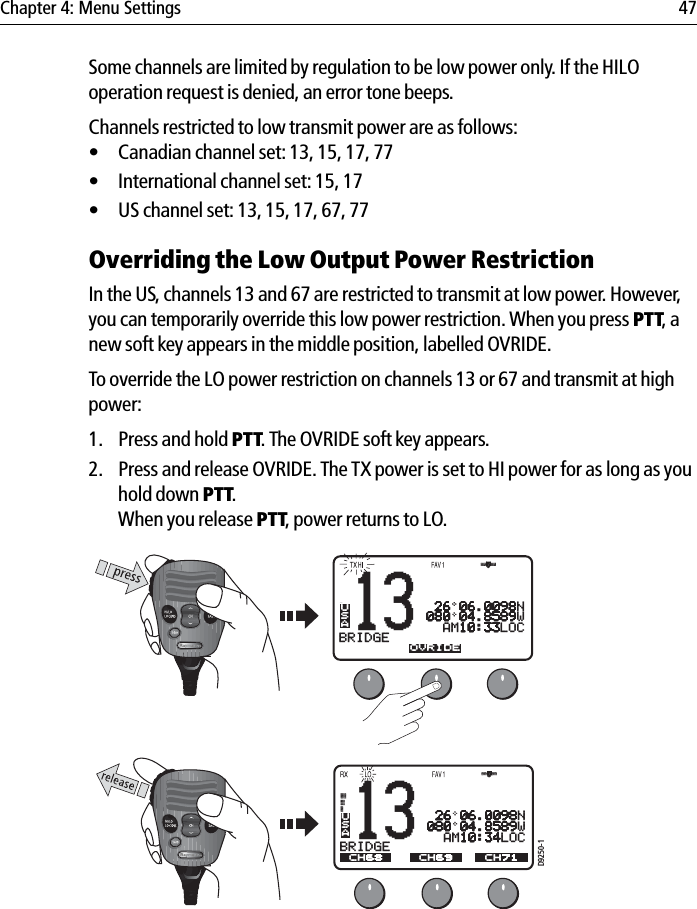 Chapter 4: Menu Settings 47Some channels are limited by regulation to be low power only. If the HILO operation request is denied, an error tone beeps.Channels restricted to low transmit power are as follows:• Canadian channel set: 13, 15, 17, 77• International channel set: 15, 17• US channel set: 13, 15, 17, 67, 77Overriding the Low Output Power RestrictionIn the US, channels 13 and 67 are restricted to transmit at low power. However, you can temporarily override this low power restriction. When you press PTT, a new soft key appears in the middle position, labelled OVRIDE.To override the LO power restriction on channels 13 or 67 and transmit at high power:1. Press and hold PTT. The OVRIDE soft key appears.2. Press and release OVRIDE. The TX power is set to HI power for as long as you hold down PTT.When you release PTT, power returns to LO.            13BRIDGEACH68 CH79A CH71USAOVRIDE 26 06.0098N080 04.8589W  AM10:33LOCD9250-113BRIDGEACH68 CH79A CH71USACH69 26 06.0098N080 04.8589W  AM10:34LOC