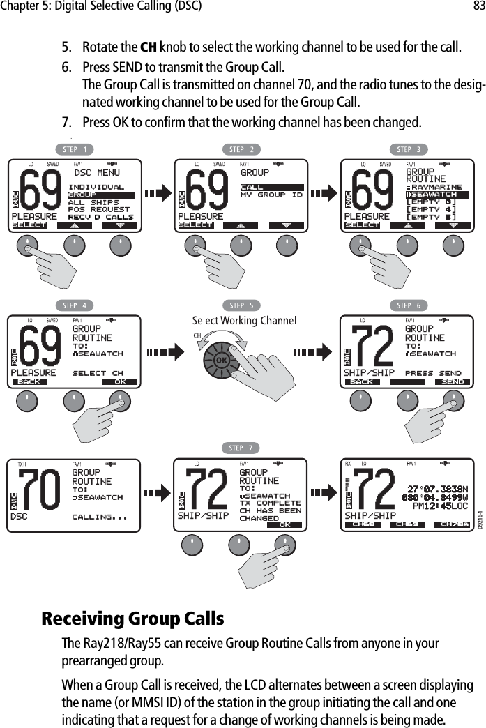 Chapter 5: Digital Selective Calling (DSC) 835. Rotate the CH knob to select the working channel to be used for the call.6. Press SEND to transmit the Group Call.The Group Call is transmitted on channel 70, and the radio tunes to the desig-nated working channel to be used for the Group Call.7. Press OK to confirm that the working channel has been changed.            .Receiving Group CallsThe Ray218/Ray55 can receive Group Routine Calls from anyone in your prearranged group.When a Group Call is received, the LCD alternates between a screen displaying the name (or MMSI ID) of the station in the group initiating the call and one indicating that a request for a change of working channels is being made.69PLEASUREBBDSC MENUSELECTUSA69PLEASUREBBGROUPSELECTCALLMY GROUP IDUSAD9216-169PLEASUREBBGROUPROUTINEUSA RAYMARINE SEAWATCH[EMPTY 3][EMPTY 4][EMPTY 5]SELECT69PLEASUREBTO: SEAWATCHSELECT CHGROUPROUTINEUSA70DSCBTO: SEAWATCHCALLING...GROUPROUTINE72SHIP/SHIPBUSATO: SEAWATCHTX COMPLETECH HAS BEENCHANGEDGROUPROUTINEUSA BACK OK72SHIP/SHIPBTO: SEAWATCHPRESS SENDGROUPROUTINEUSA BACK  SEND  OK72SHIP/SHIPBUSACH68 27 07.3838N080 04.8499W  PM12:45LOCCH69 CH78AINDIVIDUALGROUPALL SHIPSPOS REQUESTRECV’D CALLS