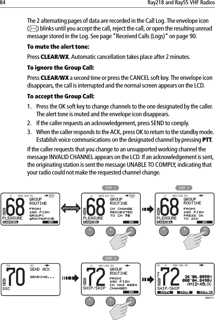 84 Ray218 and Ray55 VHF RadiosThe 2 alternating pages of data are recorded in the Call Log. The envelope icon ()blinks until you accept the call, reject the call, or open the resulting unread message stored in the Log. See page “Received Calls (Logs)“ on page 90.To mute the alert tone:Press CLEAR/WX.Automatic cancellation takes place after 2 minutes.To ignore the Group Call:Press CLEAR/WX a second time or press the CANCEL soft key. The envelope icon disappears, the call is interrupted and the normal screen appears on the LCD.To accept the Group Call:1. Press the OK soft key to change channels to the one designated by the caller. The alert tone is muted and the envelope icon disappears. 2. If the caller requests an acknowledgement, press SEND to comply.3. When the caller responds to the ACK, press OK to return to the standby mode. Establish voice communications on the designated channel by pressing PTT.If the caller requests that you change to an unsupported working channel the message INVALID CHANNEL appears on the LCD. If an acknowledgement is sent, the originating station is sent the message UNABLE TO COMPLY, indicating that your radio could not make the requested channel change.            68PLEASUREBBGROUPROUTINECANCELFROM:$GO FISHGROUP: RAYMARINEUSAOK68PLEASUREBBGROUPROUTINECANCELCH CHANGEREQUESTEDTO CH 72USAOKD9217-170DSCBBBACK &lt; &gt;SENDING...SEND ACK72SHIP/SHIPBBGROUPROUTINECANCELUSAOK68PLEASUREBBCANCELUSA OKGROUPROUTINEFROM:$GO FISHPRESS OKTO ACK72SHIP/SHIPBBUSACH71 26 06.0098N080 04.8498W  AM12:45LOCCH72 CH78AFROM:$GO FISHCH HAS BEENCHANGEDUSA