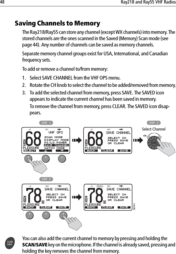 48 Ray218 and Ray55 VHF Radios            Saving Channels to MemoryThe Ray218/Ray55 can store any channel (except WX channels) into memory. The stored channels are the ones scanned in the Saved (Memory) Scan mode (see page 44). Any number of channels can be saved as memory channels. Separate memory channel groups exist for USA, International, and Canadian frequency sets.To add or remove a channel to/from memory:1. Select SAVE CHANNEL from the VHF OPS menu.2. Rotate the CH knob to select the channel to be added/removed from memory.3. To add the selected channel from memory, press SAVE. The SAVED icon appears to indicate the current channel has been saved in memory. To remove the channel from memory, press CLEAR. The SAVED icon disap-pears.            You can also add the current channel to memory by pressing and holding the SCAN/SAVE key on the microphone. If the channel is already saved, pressing and holding the key removes the channel from memory.68PLEASURESELECTUSAAVHF OPSSCAN MODEDISPLAY MODEHI/LO POWERSAVE CHANNELWATCH MODE68PLEASUREBACKUSAASAVE CHANNELSELECT CHPRESS SAVEOR CLEARWATCH MODESAVECLEAR78PLEASUREBABACKUSASAVE CHANNELSELECT CHPRESS SAVEOR CLEARWATCH MODESAVECLEARD9179-178PLEASUREBABACKUSASAVE CHANNELSELECT CHPRESS SAVEOR CLEARWATCH MODESAVECLEARSelect Channel