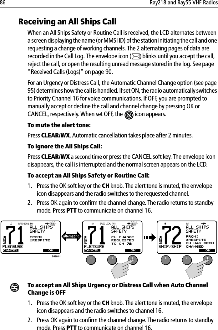 86 Ray218 and Ray55 VHF RadiosReceiving an All Ships CallWhen an All Ships Safety or Routine Call is received, the LCD alternates between a screen displaying the name (or MMSI ID) of the station initiating the call and one requesting a change of working channels. The 2 alternating pages of data are recorded in the Call Log. The envelope icon ( )blinks until you accept the call, reject the call, or open the resulting unread message stored in the log. See page “Received Calls (Logs)“ on page 90.For an Urgency or Distress Call, the Automatic Channel Change option (see page 95) determines how the call is handled. If set ON, the radio automatically switches to Priority Channel 16 for voice communications. If OFF, you are prompted to manually accept or decline the call and channel change by pressing OK or CANCEL, respectively. When set OFF, the  icon appears.To mute the alert tone:Press CLEAR/WX.Automatic cancellation takes place after 2 minutes.To ignore the All Ships Call:Press CLEAR/WX a second time or press the CANCEL soft key. The envelope icon disappears, the call is interrupted and the normal screen appears on the LCD.To accept an All Ships Safety or Routine Call:1. Press the OK soft key or the CH knob. The alert tone is muted, the envelope icon disappears and the radio switches to the requested channel.2. Press OK again to confirm the channel change. The radio returns to standby mode. Press PTT to communicate on channel 16.            To accept an All Ships Urgency or Distress Call when Auto Channel Change is OFF1. Press the OK soft key or the CH knob. The alert tone is muted, the envelope icon disappears and the radio switches to channel 16. 2. Press OK again to confirm the channel change. The radio returns to standby mode. Press PTT to communicate on channel 16.71PLEASUREBBALL SHIPSSAFETYCANCELFROM:$RESPITEUSAOK71PLEASUREBBALL SHIPSSAFETYCANCELCH CHANGEREQUESTEDTO CH 72USAOKD9266-172SHIP/SHIPBBUSAOKALL SHIPSSAFETYFROM:$RESPITECH HAS BEENCHANGED