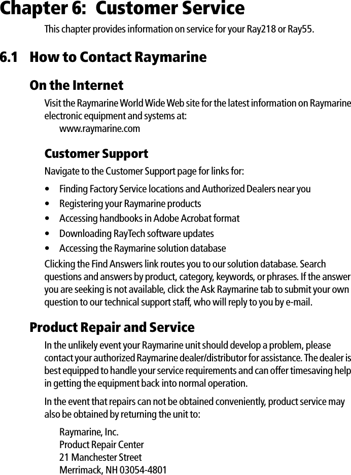 Chapter 6: Customer ServiceThis chapter provides information on service for your Ray218 or Ray55.6.1 How to Contact RaymarineOn the InternetVisit the Raymarine World Wide Web site for the latest information on Raymarine electronic equipment and systems at:www.raymarine.comCustomer SupportNavigate to the Customer Support page for links for:• Finding Factory Service locations and Authorized Dealers near you• Registering your Raymarine products• Accessing handbooks in Adobe Acrobat format• Downloading RayTech software updates• Accessing the Raymarine solution databaseClicking the Find Answers link routes you to our solution database. Search questions and answers by product, category, keywords, or phrases. If the answer you are seeking is not available, click the Ask Raymarine tab to submit your own question to our technical support staff, who will reply to you by e-mail.Product Repair and ServiceIn the unlikely event your Raymarine unit should develop a problem, please contact your authorized Raymarine dealer/distributor for assistance. The dealer is best equipped to handle your service requirements and can offer timesaving help in getting the equipment back into normal operation.In the event that repairs can not be obtained conveniently, product service may also be obtained by returning the unit to:Raymarine, Inc.Product Repair Center21 Manchester StreetMerrimack, NH 03054-4801