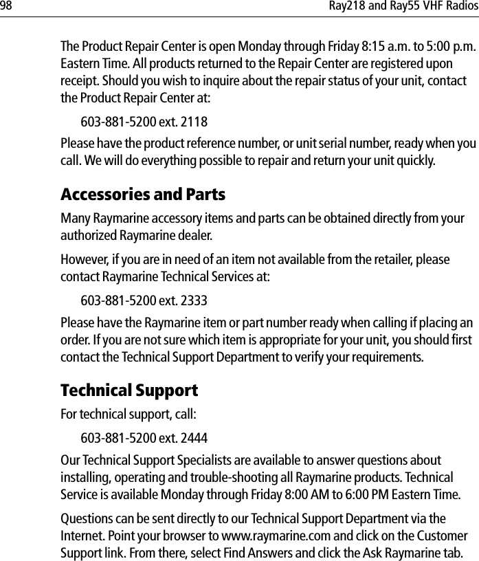 98 Ray218 and Ray55 VHF RadiosThe Product Repair Center is open Monday through Friday 8:15 a.m. to 5:00 p.m. Eastern Time. All products returned to the Repair Center are registered upon receipt. Should you wish to inquire about the repair status of your unit, contact the Product Repair Center at:603-881-5200 ext. 2118Please have the product reference number, or unit serial number, ready when you call. We will do everything possible to repair and return your unit quickly.Accessories and PartsMany Raymarine accessory items and parts can be obtained directly from your authorized Raymarine dealer. However, if you are in need of an item not available from the retailer, please contact Raymarine Technical Services at:603-881-5200 ext. 2333 Please have the Raymarine item or part number ready when calling if placing an order. If you are not sure which item is appropriate for your unit, you should first contact the Technical Support Department to verify your requirements.Technical SupportFor technical support, call:603-881-5200 ext. 2444Our Technical Support Specialists are available to answer questions about installing, operating and trouble-shooting all Raymarine products. Technical Service is available Monday through Friday 8:00 AM to 6:00 PM Eastern Time. Questions can be sent directly to our Technical Support Department via the Internet. Point your browser to www.raymarine.com and click on the Customer Support link. From there, select Find Answers and click the Ask Raymarine tab.