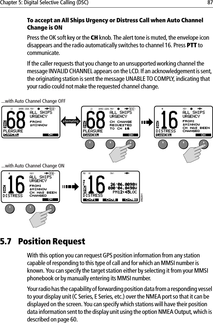 Chapter 5: Digital Selective Calling (DSC) 87To accept an All Ships Urgency or Distress Call when Auto Channel Change is ONPress the OK soft key or the CH knob. The alert tone is muted, the envelope icon disappears and the radio automatically switches to channel 16. Press PTT to communicate.If the caller requests that you change to an unsupported working channel the message INVALID CHANNEL appears on the LCD. If an acknowledgement is sent, the originating station is sent the message UNABLE TO COMPLY, indicating that your radio could not make the requested channel change.            5.7 Position RequestWith this option you can request GPS position information from any station capable of responding to this type of call and for which an MMSI number is known. You can specify the target station either by selecting it from your MMSI phonebook or by manually entering its MMSI number.Your radio has the capability of forwarding position data from a responding vessel to your display unit (C Series, E Series, etc.) over the NMEA port so that it can be displayed on the screen. You can specify which stations will have their position data information sent to the display unit using the option NMEA Output, which is described on page 60.68PLEASUREBALL SHIPSURGENCYCANCELFROM:$MINNOWUSAOK68PLEASUREBALL SHIPSURGENCYCANCELCH CHANGEREQUESTEDTO CH 16USAOKD9220-116DISTRESSBCANCELUSA OKALL SHIPSURGENCYFROM:$MINNOWCH HAS BEENCHANGED16DISTRESSBUSACH71 26 06.0098N080 04.8498W  PM12:45LOCCH72 CH78A...with Auto Channel Change OFF...with Auto Channel Change ON16DISTRESSBBCANCELUSA OKALL SHIPSURGENCYFROM:$MINNOWCH HAS BEENCHANGED68PLEASUREBALL SHIPSURGENCYCANCELFROM:$MINNOWUSAOK68PLEASUREBALL SHIPSURGENCYCANCELCH CHANGEREQUESTEDTO CH 16USAOKD9220-116DISTRESSBCANCELUSA OKALL SHIPSURGENCYFROM:$MINNOWCH HAS BEENCHANGED16DISTRESSBUSACH71 26 06.0098N080 04.8498W  PM12:45LOCCH72 CH78A...with Auto Channel Change OFF...with Auto Channel Change ON16DISTRESSBBCANCELUSA OKALL SHIPSURGENCYFROM:$MINNOWCH HAS BEENCHANGED