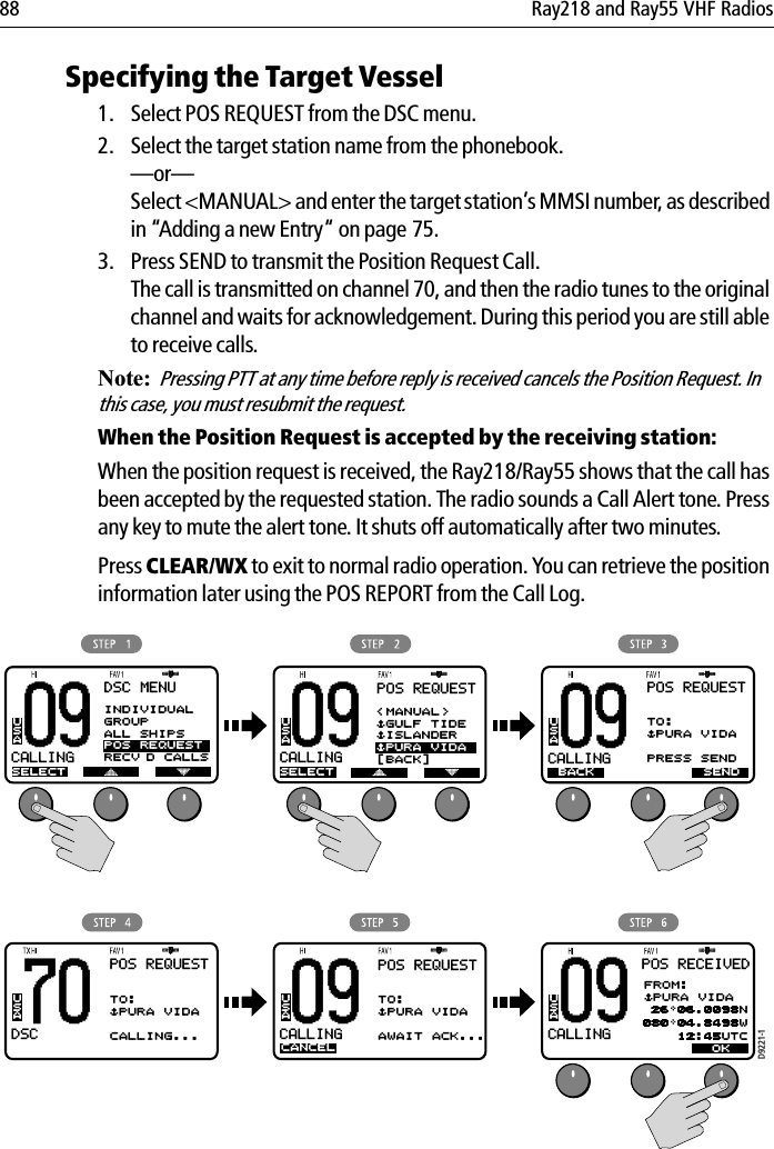 88 Ray218 and Ray55 VHF RadiosSpecifying the Target Vessel1. Select POS REQUEST from the DSC menu.2. Select the target station name from the phonebook.—or—Select &lt;MANUAL&gt; and enter the target station’s MMSI number, as described in “Adding a new Entry“ on page 75.3. Press SEND to transmit the Position Request Call. The call is transmitted on channel 70, and then the radio tunes to the original channel and waits for acknowledgement. During this period you are still able to receive calls.Note:  Pressing PTT at any time before reply is received cancels the Position Request. In this case, you must resubmit the request.When the Position Request is accepted by the receiving station:When the position request is received, the Ray218/Ray55 shows that the call has been accepted by the requested station. The radio sounds a Call Alert tone. Press any key to mute the alert tone. It shuts off automatically after two minutes.Press CLEAR/WX to exit to normal radio operation. You can retrieve the position information later using the POS REPORT from the Call Log.            09CALLINGBBDSC MENUSELECTUSAD9221-170DSCBBPOS REQUESTTO:$PURA VIDAPRESS SENDUSA09CALLINGBBPOS REQUESTUSA09CALLINGBBUSA09CALLINGBBPOS REQUESTSELECTUSA09CALLINGBBUSA&lt;MANUAL&gt;$GULF TIDE$ISLANDER$PURA VIDA[BACK]TO:$PURA VIDACALLING...BACK SENDCANCELPOS REQUESTTO:$PURA VIDAAWAIT ACK...POS RECEIVEDFROM:$PURA VIDA 26 06.0098N080 04.8498W    12:45UTCOKINDIVIDUALGROUPALL SHIPSPOS REQUESTRECV’D CALLS