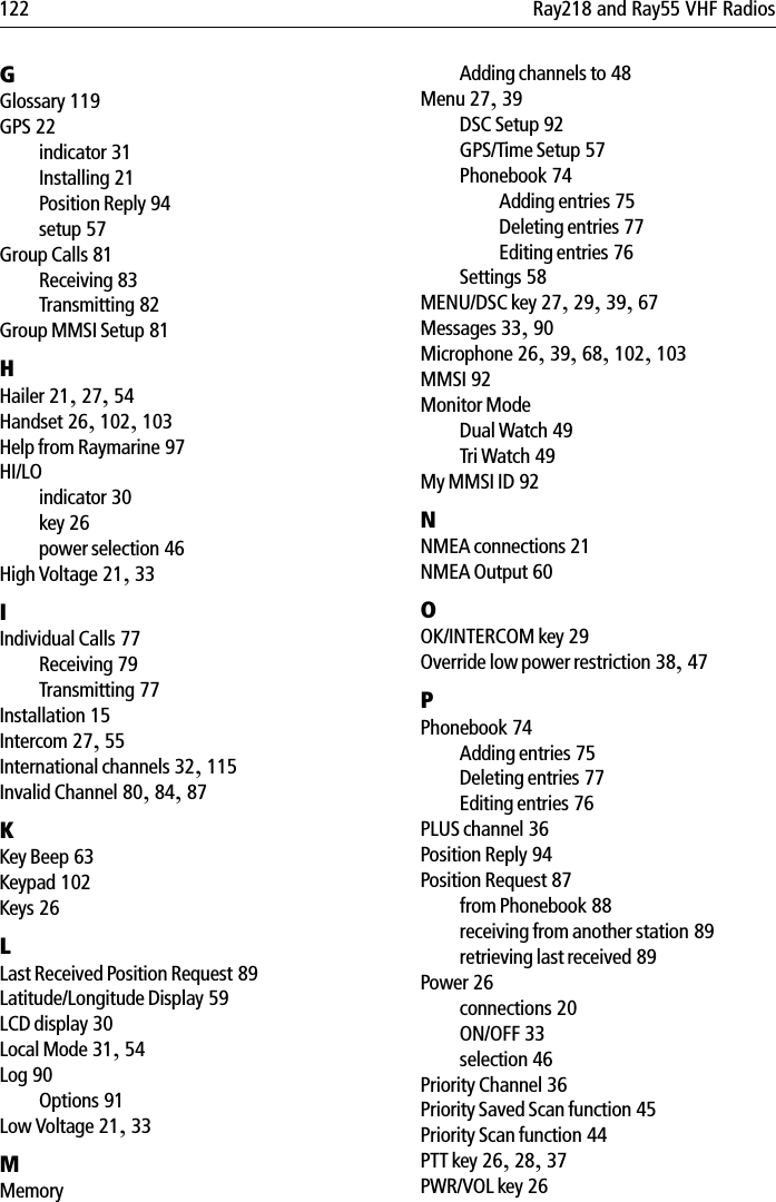 122 Ray218 and Ray55 VHF RadiosGGlossary 119GPS 22indicator 31Installing 21Position Reply 94setup 57Group Calls 81Receiving 83Transmitting 82Group MMSI Setup 81HHailer 21,27,54Handset 26,102,103Help from Raymarine 97HI/LOindicator 30key 26power selection 46High Voltage 21,33IIndividual Calls 77Receiving 79Transmitting 77Installation 15Intercom 27,55International channels 32,115Invalid Channel 80,84,87KKey Beep 63Keypad 102Keys 26LLast Received Position Request 89Latitude/Longitude Display 59LCD display 30Local Mode 31,54Log 90Options 91Low Voltage 21,33MMemoryAdding channels to 48Menu 27,39DSC Setup 92GPS/Time Setup 57Phonebook 74Adding entries 75Deleting entries 77Editing entries 76Settings 58MENU/DSC key 27,29,39,67Messages 33,90Microphone 26,39,68,102,103MMSI 92Monitor ModeDual Watch 49Tri Watch 49My MMSI ID 92NNMEA connections 21NMEA Output 60OOK/INTERCOM key 29Override low power restriction 38,47PPhonebook 74Adding entries 75Deleting entries 77Editing entries 76PLUS channel 36Position Reply 94Position Request 87from Phonebook 88receiving from another station 89retrieving last received 89Power 26connections 20ON/OFF 33selection 46Priority Channel 36Priority Saved Scan function 45Priority Scan function 44PTT key 26,28,37PWR/VOL key 26