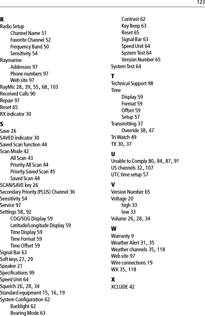123RRadio SetupChannel Name 51Favorite Channel 52Frequency Band 50Sensitivity 54RaymarineAddresses 97Phone numbers 97Web site 97RayMic 28,39,55,68,103Received Calls 90Repair 97Reset 65RX indicator 30SSave 26SAVED indicator 30Saved Scan function 44Scan Mode 42All Scan 43Priority All Scan 44Priority Saved Scan 45Saved Scan 44SCAN/SAVE key 26Secondary Priority (PLUS) Channel 36Sensitivity 54Service 97Settings 58,92COG/SOG Display 59Latitude/Longitude Display 59Time Display 59Time Format 59Time Offset 59Signal Bar 63Soft keys 27,29Speaker 21Specifications 99Speed Unit 64Squelch 26,28,34Standard equipment 15,16,19System Configuration 62Backlight 62Bearing Mode 63Contrast 62Key Beep 63Reset 65Signal Bar 63Speed Unit 64System Test 64Version Number 65System Test 64TTechnical Support 98TimeDisplay 59Format 59Offset 59Setup 57Transmitting 37Override 38,47Tri Watch 49TX 30,37UUnable to Comply 80,84,87,91US channels 32,107UTC time setup 57VVersion Number 65Voltage 20high 33low 33Volume 26,28,34WWarranty 9Weather Alert 31,35Weather channels 35,118Web site 97Wire connections 19WX 35,118XXCLUDE 42