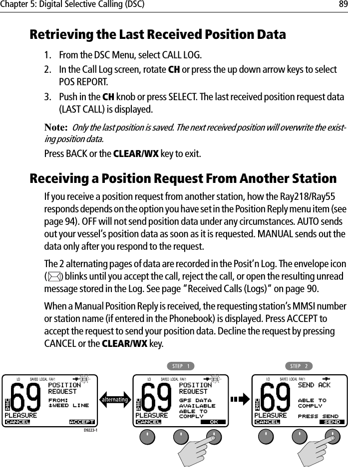 Chapter 5: Digital Selective Calling (DSC) 89Retrieving the Last Received Position Data1. From the DSC Menu, select CALL LOG.2. In the Call Log screen, rotate CH or press the up down arrow keys to select POS REPORT.3. Push in the CH knob or press SELECT. The last received position request data (LAST CALL) is displayed.Note:Only the last position is saved. The next received position will overwrite the exist-ing position data. Press BACK or the CLEAR/WX key to exit.Receiving a Position Request From Another StationIf you receive a position request from another station, how the Ray218/Ray55 responds depends on the option you have set in the Position Reply menu item (see page 94). OFF will not send position data under any circumstances. AUTO sends out your vessel’s position data as soon as it is requested. MANUAL sends out the data only after you respond to the request.The 2 alternating pages of data are recorded in the Posit’n Log. The envelope icon ()blinks until you accept the call, reject the call, or open the resulting unread message stored in the Log. See page “Received Calls (Logs)“ on page 90.When a Manual Position Reply is received, the requesting station’s MMSI number or station name (if entered in the Phonebook) is displayed. Press ACCEPT to accept the request to send your position data. Decline the request by pressing CANCEL or the CLEAR/WX key.            69PLEASUREBBPOSITIONREQUESTCANCELFROM:$WEED LINEUSAACCEPT69PLEASUREBBPOSITIONREQUESTCANCELGPS DATAAVAILABLEABLE TOCOMPLYUSAOKD9223-169PLEASUREBBCANCELUSASENDSEND ACKABLE TOCOMPLYPRESS SEND